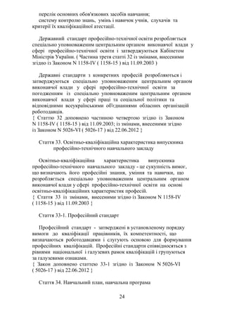 перелік основних обов'язкових засобів навчання;
систему контролю знань, умінь і навичок учнів, слухачів та
критерії їх кваліфікаційної атестації.
Державний стандарт професійно-технічної освіти розробляється
спеціально уповноваженим центральним органом виконавчої влади у
сфері професійно-технічної освіти і затверджуються Кабінетом
Міністрів України. ( Частина третя статті 32 із змінами, внесеними
згідно із Законом N 1158-IV ( 1158-15 ) від 11.09.2003 )
Державні стандарти з конкретних професій розробляються і
затверджуються спеціально уповноваженим центральним органом
виконавчої влади у сфері професійно-технічної освіти за
погодженням із спеціально уповноваженим центральним органом
виконавчої влади у сфері праці та соціальної політики та
відповідними всеукраїнськими об'єднаннями обласних організацій
роботодавців.
{ Статтю 32 доповнено частиною четвертою згідно із Законом
N 1158-IV ( 1158-15 ) від 11.09.2003; із змінами, внесеними згідно
із Законом N 5026-VI ( 5026-17 ) від 22.06.2012 }
Стаття 33. Освітньо-кваліфікаційна характеристика випускника
професійно-технічного навчального закладу
Освітньо-кваліфікаційна характеристика випускника
професійно-технічного навчального закладу - це сукупність вимог,
що визначають його професійні знання, уміння та навички, що
розробляється спеціально уповноваженим центральним органом
виконавчої влади у сфері професійно-технічної освіти на основі
освітньо-кваліфікаційних характеристик професій.
{ Стаття 33 із змінами, внесеними згідно із Законом N 1158-IV
( 1158-15 ) від 11.09.2003 }
Стаття 33-1. Професійний стандарт
Професійний стандарт - затверджені в установленому порядку
вимоги до кваліфікації працівників, їх компетентності, що
визначаються роботодавцями і слугують основою для формування
професійних кваліфікацій. Професійні стандарти співвідносяться з
рівнями національної і галузевих рамок кваліфікацій і групуються
за галузевими ознаками.
{ Закон доповнено статтею 33-1 згідно із Законом N 5026-VI
( 5026-17 ) від 22.06.2012 }
Стаття 34. Навчальний план, навчальна програма
24
 