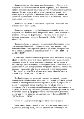 Навчальний план підготовки кваліфікованого робітника - це
документ, що визначає освітній рівень вступника, цілі навчання,
перелік обов'язкових навчальних предметів, механізм міжпредметних
зв'язків, форми, періодичність, терміни контролю знань, умінь і
навичок учнів, слухачів, їх кваліфікаційної атестації, вимоги до
основних обов'язкових засобів навчання та планований рівень
кваліфікації випускника.
Навчальна програма з навчального предмета - документ, що
визначає зміст знань і умінь.
Навчальна програма з професійно-практичної підготовки - це
документ, що визначає зміст професійних знань, умінь, навичок та
способи і методи їх формування. ( Частина третя статті 34 із
змінами, внесеними згідно із Законом N 1158-IV ( 1158-15 ) від
11.09.2003 )
Навчальний план та навчальні програми розробляються на основі
освітньо-кваліфікаційної характеристики випускника або
кваліфікаційних характеристик професій. ( Частина четверта статті
34 із змінами, внесеними згідно із Законом N 1158-IV ( 1158-15 )
від 11.09.2003 )
Спеціально уповноважений центральний орган виконавчої влади у
сфері професійно-технічної освіти розробляє і затверджує типові
навчальні плани і типові навчальні програми, які визначають
загальнодержавний компонент змісту професійно-технічної освіти і є
обов'язковими для використання в професійно-технічних навчальних
закладах незалежно від форм власності та підпорядкування.
( Частина п'ята статті 34 із змінами, внесеними згідно із Законом
N 1158-IV ( 1158-15 ) від 11.09.2003 )
Професійно-технічні навчальні заклади на основі типових
навчальних планів і типових навчальних програм розробляють робочі
навчальні плани і робочі навчальні програми, в яких відображаються
зміни у відповідній галузі виробництва чи сфері послуг, і
погоджують їх із замовниками робітничих кадрів та затверджують у
порядку, визначеному спеціально уповноваженим центральним органом
виконавчої влади у сфері професійно-технічної освіти. ( Частина
шоста статті 34 із змінами, внесеними згідно із Законом N 1158-IV
( 1158-15 ) від 11.09.2003 )
Стаття 35. Оновлення змісту професійно-технічної освіти
Зміст професійно-технічної освіти систематично оновлюється
відповідно до змін у науці, техніці, технологіях виробництва чи
25
 