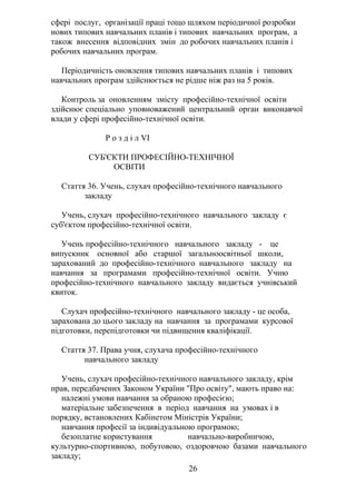 сфері послуг, організації праці тощо шляхом періодичної розробки
нових типових навчальних планів і типових навчальних програм, а
також внесення відповідних змін до робочих навчальних планів і
робочих навчальних програм.
Періодичність оновлення типових навчальних планів і типових
навчальних програм здійснюється не рідше ніж раз на 5 років.
Контроль за оновленням змісту професійно-технічної освіти
здійснює спеціально уповноважений центральний орган виконавчої
влади у сфері професійно-технічної освіти.
Р о з д і л VI
СУБ'ЄКТИ ПРОФЕСІЙНО-ТЕХНІЧНОЇ
ОСВІТИ
Стаття 36. Учень, слухач професійно-технічного навчального
закладу
Учень, слухач професійно-технічного навчального закладу є
суб'єктом професійно-технічної освіти.
Учень професійно-технічного навчального закладу - це
випускник основної або старшої загальноосвітньої школи,
зарахований до професійно-технічного навчального закладу на
навчання за програмами професійно-технічної освіти. Учню
професійно-технічного навчального закладу видається учнівський
квиток.
Слухач професійно-технічного навчального закладу - це особа,
зарахована до цього закладу на навчання за програмами курсової
підготовки, перепідготовки чи підвищення кваліфікації.
Стаття 37. Права учня, слухача професійно-технічного
навчального закладу
Учень, слухач професійно-технічного навчального закладу, крім
прав, передбачених Законом України "Про освіту", мають право на:
належні умови навчання за обраною професією;
матеріальне забезпечення в період навчання на умовах і в
порядку, встановлених Кабінетом Міністрів України;
навчання професії за індивідуальною програмою;
безоплатне користування навчально-виробничою,
культурно-спортивною, побутовою, оздоровчою базами навчального
закладу;
26
 