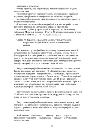 матеріальну допомогу;
оплату праці під час виробничого навчання і практики згідно з
законодавством;
безоплатні медичне обслуговування, користування засобами
лікування, профілактики захворювань та зміцнення здоров'я;
щотижневий відпочинок і канікули протягом навчального року та
після його закінчення;
безоплатне оволодіння іншою професією у разі хвороби, яка не
дає змоги продовжити навчання за обраною професією;
пільговий проїзд у транспорті в порядку, встановленому
Кабінетом Міністрів України. ( Статтю 37 доповнено абзацом згідно
із Законом N 1158-IV ( 1158-15 ) від 11.09.2003 )
Стаття 38. Гарантії соціального захисту учня, слухача та
випускника професійно-технічного навчального
закладу
Час навчання у професійно-технічному навчальному закладі
зараховується до трудового стажу учня, слухача, у тому числі в
безперервний і в стаж роботи за спеціальністю, що дає право на
пільги, встановлені для відповідної категорії працівників, якщо
перерва між днем закінчення навчання і днем зарахування на роботу
за набутою професією не перевищує трьох місяців.
Випускникам професійно-технічних навчальних закладів денної
форми навчання, які навчалися 10 і більше місяців, надається
оплачувана відпустка підприємством, установою, організацією
протягом перших трьох місяців роботи в ньому. Тривалість щорічної
основної відпустки випускників віком до 18 років становить
тридцять один календарний день, випускників віком понад 18 років -
відповідно до встановленої на підприємстві для робітників
відповідної професії, спеціальності, посади.
Випускникам, які навчалися за денною формою навчання менш ніж
10 місяців, час навчання зараховується до трудового стажу, що дає
право на щорічну основну відпустку.
Випускникам професійно-технічного навчального закладу, які
навчались за державним замовленням, держава гарантує надання
першого робочого місця відповідно до одержаної професії згідно з
законодавством.
Інші питання соціального захисту учня, слухача
професійно-технічного навчального закладу регулюються
законодавством.
27
 