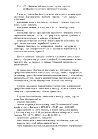 Стаття 39. Обов'язки і відповідальність учня, слухача
професійно-технічного навчального закладу
Учень, слухач професійно-технічного навчального закладу, крім
обов'язків, передбачених Законом України "Про освіту",
зобов'язані:
виконувати вимоги навчальних програм і системи контролю
знань, умінь і навичок;
відвідувати заняття, в тому числі й за індивідуальним
графіком;
виконувати під час проходження виробничої практики вимоги
нормативно-правових актів, які регулюють працю працівників
відповідних підприємств, установ, організацій;
дотримувати правил охорони праці та техніки безпеки під час
практичного навчання і виробничої практики;
бережно ставитись до обладнання, засобів навчання та
інвентаря, що використовуються в навчально-виробничому і
навчально-виховному процесі.
Збитки, навмисно заподіяні учнями, слухачами навчальному
закладу, підприємству, установі, організації, відшкодовуються ними
особисто або за рахунок їх батьків (опікунів) відповідно до
законодавства.
За невиконання обов'язків і систематичне порушення статуту
професійно-технічного навчального закладу, правил внутрішнього
розпорядку професійно-технічного навчального закладу, незадовільну
успішність до учня, слухача застосовуються такі заходи впливу, як
попередження, догана, відрахування з навчального закладу.
Порядок накладання дисциплінарного стягнення, відрахування з
професійно-технічного навчального закладу встановлюється його
статутом та правилами внутрішнього розпорядку.
З професійно-технічного навчального закладу учень, слухач
може бути відрахований за:
власним бажанням;
станом здоров'я; ( Частину п'яту статті 39 доповнено абзацом
третім згідно із Законом N 1158-IV ( 1158-15 ) від 11.09.2003 )
переведенням, за його згодою, в інший навчальний заклад;
( Частину п'яту статті 39 доповнено абзацом четвертим згідно із
Законом N 1158-IV ( 1158-15 ) від 11.09.2003 )
незадовільні успішність, поведінку;
невиконання вимог навчального плану та навчальних програм;
вироком суду, який набрав законної сили;
грубі порушення навчальної дисципліни або правил внутрішнього
28
 
