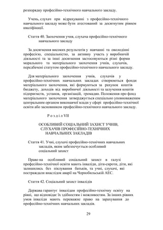 розпорядку професійно-технічного навчального закладу.
Учень, слухач при відрахуванні з професійно-технічного
навчального закладу може бути атестований за досягнутим рівнем
кваліфікації.
Стаття 40. Заохочення учня, слухача професійно-технічного
навчального закладу
За досягнення високих результатів у навчанні та оволодінні
професією, спеціальністю, за активну участь у виробничій
діяльності та за інші досягнення застосовуються різні форми
морального та матеріального заохочення учнів, слухачів,
передбачені статутом професійно-технічного навчального закладу.
Для матеріального заохочення учнів, слухачів у
професійно-технічних навчальних закладах створюються фонди
матеріального заохочення, які формуються за рахунок коштів
бюджету, доходів від виробничої діяльності та залучення коштів
підприємств, установ, організацій, громадян. Положення про фонд
матеріального заохочення затверджується спеціально уповноваженим
центральним органом виконавчої влади у сфері професійно-технічної
освіти або засновником професійно-технічного навчального закладу.
Р о з д і л VII
ОСОБЛИВИЙ СОЦІАЛЬНИЙ ЗАХИСТ УЧНІВ,
СЛУХАЧІВ ПРОФЕСІЙНО-ТЕХНІЧНИХ
НАВЧАЛЬНИХ ЗАКЛАДІВ
Стаття 41. Учні, слухачі професійно-технічних навчальних
закладів, яким забезпечується особливий
соціальний захист
Право на особливий соціальний захист в галузі
професійно-технічної освіти мають інваліди, діти-сироти, діти, які
залишились без піклування батьків, та учні, слухачі, які
постраждали внаслідок аварії на Чорнобильській АЕС.
Стаття 42. Соціальний захист інвалідів
Держава гарантує інвалідам професійно-технічну освіту на
рівні, що відповідає їх здібностям і можливостям. За інших рівних
умов інваліди мають переважне право на зарахування до
професійно-технічних навчальних закладів.
29
 
