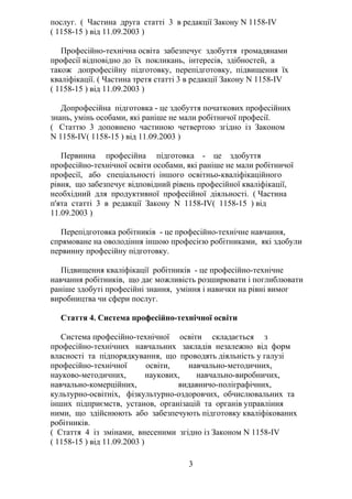 послуг. ( Частина друга статті 3 в редакції Закону N 1158-IV
( 1158-15 ) від 11.09.2003 )
Професійно-технічна освіта забезпечує здобуття громадянами
професії відповідно до їх покликань, інтересів, здібностей, а
також допрофесійну підготовку, перепідготовку, підвищення їх
кваліфікації. ( Частина третя статті 3 в редакції Закону N 1158-IV
( 1158-15 ) від 11.09.2003 )
Допрофесійна підготовка - це здобуття початкових професійних
знань, умінь особами, які раніше не мали робітничої професії.
( Статтю 3 доповнено частиною четвертою згідно із Законом
N 1158-IV( 1158-15 ) від 11.09.2003 )
Первинна професійна підготовка - це здобуття
професійно-технічної освіти особами, які раніше не мали робітничої
професії, або спеціальності іншого освітньо-кваліфікаційного
рівня, що забезпечує відповідний рівень професійної кваліфікації,
необхідний для продуктивної професійної діяльності. ( Частина
п'ята статті 3 в редакції Закону N 1158-IV( 1158-15 ) від
11.09.2003 )
Перепідготовка робітників - це професійно-технічне навчання,
спрямоване на оволодіння іншою професією робітниками, які здобули
первинну професійну підготовку.
Підвищення кваліфікації робітників - це професійно-технічне
навчання робітників, що дає можливість розширювати і поглиблювати
раніше здобуті професійні знання, уміння і навички на рівні вимог
виробництва чи сфери послуг.
Стаття 4. Система професійно-технічної освіти
Система професійно-технічної освіти складається з
професійно-технічних навчальних закладів незалежно від форм
власності та підпорядкування, що проводять діяльність у галузі
професійно-технічної освіти, навчально-методичних,
науково-методичних, наукових, навчально-виробничих,
навчально-комерційних, видавничо-поліграфічних,
культурно-освітніх, фізкультурно-оздоровчих, обчислювальних та
інших підприємств, установ, організацій та органів управління
ними, що здійснюють або забезпечують підготовку кваліфікованих
робітників.
( Стаття 4 із змінами, внесеними згідно із Законом N 1158-IV
( 1158-15 ) від 11.09.2003 )
3
 