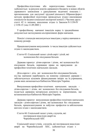 Професійна підготовка або перепідготовка інвалідів
здійснюється за рахунок коштів державного бюджету в межах обсягів
державного замовлення з урахуванням медичних показань і
протипоказань для наступної трудової діяльності. Обрання форм і
методів професійної підготовки проводиться згідно з висновками
спеціалістів медико-соціальної експертної комісії. ( Частина друга
статті 42 із змінами, внесеними згідно із Законом N 1158-IV
( 1158-15 ) від 11.09.2003 )
У професійному навчанні інвалідів поряд із традиційними
допускається застосування альтернативних форм навчання.
Пенсія і стипендія виплачуються інвалідам у період навчання в
повному розмірі.
Працевлаштування випускників із числа інвалідів здійснюється
згідно із законодавством.
Стаття 43. Соціальний захист дітей-сиріт і дітей, які
залишилися без піклування батьків
Держава гарантує дітям-сиротам і дітям, які залишилися без
піклування батьків, переважне право на зарахування до
професійно-технічних навчальних закладів.
Діти-сироти і діти, які залишилися без піклування батьків,
під час навчання перебувають на повному утриманні держави і
забезпечуються цільовим фінансуванням витрат на їх утримання,
умови яких визначаються Кабінетом Міністрів України.
Випускникам професійно-технічних навчальних закладів -
дітям-сиротам і дітям, які залишилися без піклування батьків,
подається державна матеріальна допомога за нормативами, що
встановлюються Кабінетом Міністрів України.
Держава гарантує випускникам професійно-технічних навчальних
закладів - дітям-сиротам і дітям, які залишилися без піклування
батьків, працевлаштування за набутою професією та забезпечення
житлом згідно з законодавством.
Стаття 44. Соціальний захист учнів, слухачів, які
постраждали внаслідок аварії на
Чорнобильській АЕС
Соціальний захист учнів, слухачів, які постраждали внаслідок
аварії на Чорнобильській АЕС, здійснюється згідно з
30
 