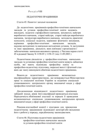 законодавством.
Р о з д і л VIII
ПЕДАГОГІЧНІ ПРАЦІВНИКИ
Стаття 45. Поняття і загальні положення
До педагогічних працівників професійно-технічних навчальних
закладів та установ професійно-технічної освіти належать
викладачі, педагоги з професійного навчання, вихователі, майстри
виробничого навчання, старші майстри, старші майстри виробничого
навчання, інструктори виробничого навчання, методисти, практичні
психологи, соціальні педагоги, керівники фізичного виховання,
керівники професійно-технічних навчальних закладів,
науково-методичних та навчально-методичних установ, їх заступники
та інші працівники, діяльність яких пов'язана з організацією і
забезпеченням навчально-виховного процесу. ( Частина перша статті
45 в редакції Закону N 1158-IV ( 1158-15 ) від 11.09.2003 )
Педагогічною діяльністю у професійно-технічних навчальних
закладах та установах професійно-технічної освіти можуть займатися
особи, які мають відповідну професійну освіту та
професійно-педагогічну підготовку, моральні якості і фізичний стан
яких дає змогу виконувати обов'язки педагогічного працівника.
Вимоги до педагогічного працівника визначаються
кваліфікаційною характеристикою, що затверджується Міністерством
праці та соціальної політики України за поданням спеціально
уповноваженого центрального органу виконавчої влади у сфері
професійно-технічної освіти.
Для визначення відповідності педагогічного працівника
займаній посаді, рівня його кваліфікації проводиться атестація.
Періодичність обов'язкової атестації та порядок її проведення
встановлюються спеціально уповноваженим центральним органом
виконавчої влади у сфері професійно-технічної освіти.
Рішення атестаційної комісії є підставою для присвоєння
педагогічному працівникові відповідної категорії або звільнення
його з роботи у порядку, передбаченому законодавством.
Стаття 46. Підготовка педагогічних працівників
професійно-технічних навчальних закладів
та установ професійно-технічної освіти
31
 
