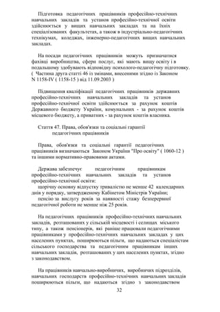Підготовка педагогічних працівників професійно-технічних
навчальних закладів та установ професійно-технічної освіти
здійснюється у вищих навчальних закладах та на їхніх
спеціалізованих факультетах, а також в індустріально-педагогічних
технікумах, коледжах, інженерно-педагогічних вищих навчальних
закладах.
На посади педагогічних працівників можуть призначатися
фахівці виробництва, сфери послуг, які мають вищу освіту і в
подальшому здобувають відповідну психолого-педагогічну підготовку.
( Частина друга статті 46 із змінами, внесеними згідно із Законом
N 1158-IV ( 1158-15 ) від 11.09.2003 )
Підвищення кваліфікації педагогічних працівників державних
професійно-технічних навчальних закладів та установ
професійно-технічної освіти здійснюється за рахунок коштів
Державного бюджету України, комунальних - за рахунок коштів
місцевого бюджету, а приватних - за рахунок коштів власника.
Стаття 47. Права, обов'язки та соціальні гарантії
педагогічних працівників
Права, обов'язки та соціальні гарантії педагогічних
працівників визначаються Законом України "Про освіту" ( 1060-12 )
та іншими нормативно-правовими актами.
Держава забезпечує педагогічним працівникам
професійно-технічних навчальних закладів та установ
професійно-технічної освіти:
щорічну основну відпустку тривалістю не менше 42 календарних
днів у порядку, затвердженому Кабінетом Міністрів України;
пенсію за вислугу років за наявності стажу безперервної
педагогічної роботи не менше ніж 25 років.
На педагогічних працівників професійно-технічних навчальних
закладів, розташованих у сільській місцевості і селищах міського
типу, а також пенсіонерів, які раніше працювали педагогічними
працівниками у професійно-технічних навчальних закладах у цих
населених пунктах, поширюються пільги, що надаються спеціалістам
сільського господарства та педагогічним працівникам інших
навчальних закладів, розташованих у цих населених пунктах, згідно
з законодавством.
На працівників навчально-виробничих, виробничих підрозділів,
навчальних господарств професійно-технічних навчальних закладів
поширюються пільги, що надаються згідно з законодавством
32
 