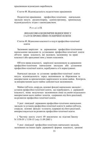 працівникам відповідних виробництв.
Стаття 48. Відповідальність педагогічних працівників
Педагогічні працівники професійно-технічних навчальних
закладів несуть дисциплінарну, адміністративну, кримінальну
відповідальність згідно з законодавством.
Р о з д і л IX
ФІНАНСОВО-ЕКОНОМІЧНІ ВІДНОСИНИ У
ГАЛУЗІ ПРОФЕСІЙНО-ТЕХНІЧНОЇ ОСВІТИ
Стаття 49. Відносини власності в галузі професійно-технічної
освіти
Засновник закріплює за державними професійно-технічними
навчальними закладами та установами професійно-технічної освіти
об'єкти права власності, які належать засновнику на праві
власності або орендовані ним у інших власників.
Об'єкти права власності, закріплені засновником за державним
професійно-технічним навчальним закладом або установою
професійно-технічної освіти, перебувають в їх користуванні.
Навчальні заклади та установи професійно-технічної освіти
несуть відповідальність перед засновником за збереження та
використання за призначенням закріпленого за ними майна. Контроль
за використанням цього майна здійснюється засновником.
Майно (об'єкти, споруди, основні фонди) навчальних закладів і
установ професійно-технічної освіти, що перебувають у державній
власності, може вилучатися засновником лише за умови подальшого
використання цього майна і коштів, одержаних від його реалізації,
на розвиток професійно-технічної освіти.
У разі ліквідації державних професійно-технічних навчальних
закладів та установ професійно-технічної освіти їх майно (об'єкти,
споруди, основні фонди) та кошти, одержані від його реалізації,
використовуються на розвиток професійно-технічної освіти.
( Частину шосту статті 49 виключено на підставі Закону
N 1158-IV ( 1158-15 ) від 11.09.2003 )
У разі ліквідації професійно-технічних навчальних закладів,
заснованих на інших (крім державної) формах власності, грошові
33
 