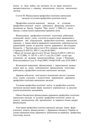 кошти та інше майно, що належать їм на праві власності,
використовуються у порядку, визначеному статутом навчального
закладу.
Стаття 50. Фінансування професійно-технічних навчальних
закладів та установ професійно-технічної освіти
Професійно-технічні навчальні заклади та установи
професійно-технічної освіти здійснюють фінансову діяльність
відповідно до Закону України "Про освіту" ( 1060-12 ), цього
Закону, а також інших нормативно-правових актів.
Фінансування професійно-технічної підготовки робітників,
соціальний захист учнів, слухачів та педагогічних працівників у
державних або комунальних професійно-технічних навчальних
закладах, у межах обсягів державного замовлення, здійснюються на
нормативній основі за рахунок коштів державного або місцевих
бюджетів. { Частина друга статті 50 із змінами, внесеними згідно
із Законом N 309-VI ( 309-17 ) від 03.06.2008 }
{ Щодо дії частини другої статті 50 див. Закони N 489-V ( 489-16 )
від 19.12.2006, N 107-VI ( 107-17 ) від 28.12.2007 - пункт про
зупинення дії визнано неконституційним згідно з Рішенням
Конституційного Суду N 10-рп/2008 ( v010p710-08 ) від 22.05.2008 }
Встановлені нормативи фінансування є гарантованою межею,
нижче якої не може здійснюватися фінансування підготовки
робітників у професійно-технічних навчальних закладах.
Держава забезпечує своєчасність відповідних виплат і надання
пільг учням, слухачам і педагогічним працівникам державних
професійно-технічних навчальних закладів.
Установи професійно-технічної освіти та професійно-технічні
навчальні заклади інших форм власності утримуються за рахунок
коштів відповідних засновників.
Обсяги бюджетного фінансування державних професійно-технічних
навчальних закладів та установ професійно-технічної освіти не
можуть зменшуватися або припинятися за наявності інших джерел
фінансування.
Атестовані професійно-технічні навчальні заклади інших форм
власності можуть фінансуватися з Державного бюджету України за
умови отримання ними державного замовлення на первинну професійну
підготовку молоді.
34
 