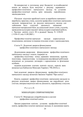 Не використані в поточному році бюджетні та позабюджетні
кошти не можуть бути вилучені з рахунку державного
професійно-технічного навчального закладу чи установи
професійно-технічної освіти, крім випадків, передбачених
законодавством.
П'ятдесят відсотків заробітної плати за виробниче навчання і
виробничу практику учнів, слухачів професійно-технічних навчальних
закладів направляється на рахунок навчального закладу для
здійснення його статутної діяльності, зміцнення
навчально-матеріальної бази, на соціальний захист учнів, слухачів,
проведення культурно-масової і фізкультурно-спортивної роботи.
( Частина дев'ята статті 50 в редакції Закону N 1158-IV
( 1158-15 ) від 11.09.2003 )
Професійно-технічні навчальні заклади користуються
податковими, митними та іншими пільгами згідно з законодавством.
Стаття 51. Додаткові джерела фінансування
професійно-технічного навчального закладу
Додатковими джерелами фінансування професійно-технічного
навчального закладу є кошти, одержані за:
професійну підготовку понад державне замовлення, курсову
підготовку, перепідготовку та підвищення кваліфікації робітників
відповідно до укладених договорів з юридичними та фізичними
особами;
надання додаткових платних освітніх послуг, перелік яких
визначається Кабінетом Міністрів України ( 796-2010-п ).
Інші додаткові джерела фінансування професійно-технічного
навчального закладу визначені Законом України "Про освіту".
Кошти, одержані професійно-технічним навчальним закладом за
рахунок додаткових джерел фінансування, що передбачені цією
статтею, використовуються ним на діяльність, передбачену статутом.
Р о з д і л X
МІЖНАРОДНЕ СПІВРОБІТНИЦТВО
Стаття 52. Міжнародне співробітництво в системі
професійно-технічної освіти
Органи управління освітою, установи професійно-технічної
освіти, професійно-технічні навчальні заклади, їх засновники мають
35
 