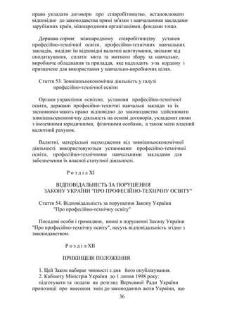 право укладати договори про співробітництво, встановлювати
відповідно до законодавства прямі зв'язки з навчальними закладами
зарубіжних країн, міжнародними організаціями, фондами тощо.
Держава сприяє міжнародному співробітництву установ
професійно-технічної освіти, професійно-технічних навчальних
закладів, виділяє їм відповідні валютні асигнування, звільняє від
оподаткування, сплати мита та митного збору за навчальне,
виробниче обладнання та приладдя, яке надходить з-за кордону і
призначене для використання у навчально-виробничих цілях.
Стаття 53. Зовнішньоекономічна діяльність у галузі
професійно-технічної освіти
Органи управління освітою, установи професійно-технічної
освіти, державні професійно-технічні навчальні заклади та їх
засновники мають право відповідно до законодавства здійснювати
зовнішньоекономічну діяльність на основі договорів, укладених ними
з іноземними юридичними, фізичними особами, а також мати власний
валютний рахунок.
Валютні, матеріальні надходження від зовнішньоекономічної
діяльності використовуються установами професійно-технічної
освіти, професійно-технічними навчальними закладами для
забезпечення їх власної статутної діяльності.
Р о з д і л XI
ВІДПОВІДАЛЬНІСТЬ ЗА ПОРУШЕННЯ
ЗАКОНУ УКРАЇНИ "ПРО ПРОФЕСІЙНО-ТЕХНІЧНУ ОСВІТУ"
Стаття 54. Відповідальність за порушення Закону України
"Про професійно-технічну освіту"
Посадові особи і громадяни, винні в порушенні Закону України
"Про професійно-технічну освіту", несуть відповідальність згідно з
законодавством.
Р о з д і л XII
ПРИКІНЦЕВІ ПОЛОЖЕННЯ
1. Цей Закон набирає чинності з дня його опублікування.
2. Кабінету Міністрів України до 1 липня 1998 року:
підготувати та подати на розгляд Верховної Ради України
пропозиції про внесення змін до законодавчих актів України, що
36
 