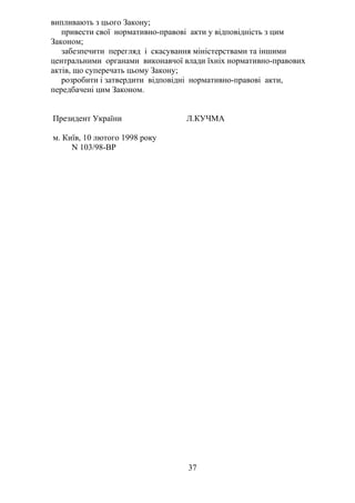 випливають з цього Закону;
привести свої нормативно-правові акти у відповідність з цим
Законом;
забезпечити перегляд і скасування міністерствами та іншими
центральними органами виконавчої влади їхніх нормативно-правових
актів, що суперечать цьому Закону;
розробити і затвердити відповідні нормативно-правові акти,
передбачені цим Законом.
Президент України Л.КУЧМА
м. Київ, 10 лютого 1998 року
N 103/98-ВР
37
 