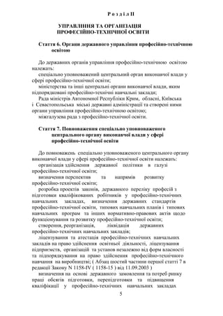 Р о з д і л II
УПРАВЛІННЯ ТА ОРГАНІЗАЦІЯ
ПРОФЕСІЙНО-ТЕХНІЧНОЇ ОСВІТИ
Стаття 6. Органи державного управління професійно-технічною
освітою
До державних органів управління професійно-технічною освітою
належать:
спеціально уповноважений центральний орган виконавчої влади у
сфері професійно-технічної освіти;
міністерства та інші центральні органи виконавчої влади, яким
підпорядковані професійно-технічні навчальні заклади;
Рада міністрів Автономної Республіки Крим, обласні, Київська
і Севастопольська міські державні адміністрації та створені ними
органи управління професійно-технічною освітою;
міжгалузева рада з професійно-технічної освіти.
Стаття 7. Повноваження спеціально уповноваженого
центрального органу виконавчої влади у сфері
професійно-технічної освіти
До повноважень спеціально уповноваженого центрального органу
виконавчої влади у сфері професійно-технічної освіти належать:
організація здійснення державної політики в галузі
професійно-технічної освіти;
визначення перспектив та напрямів розвитку
професійно-технічної освіти;
розробка проектів законів, державного переліку професій з
підготовки кваліфікованих робітників у професійно-технічних
навчальних закладах, визначення державних стандартів
професійно-технічної освіти, типових навчальних планів і типових
навчальних програм та інших нормативно-правових актів щодо
функціонування та розвитку професійно-технічної освіти;
створення, реорганізація, ліквідація державних
професійно-технічних навчальних закладів;
ліцензування та атестація професійно-технічних навчальних
закладів на право здійснення освітньої діяльності, ліцензування
підприємств, організацій та установ незалежно від форм власності
та підпорядкування на право здійснення професійно-технічного
навчання на виробництві; ( Абзац шостий частини першої статті 7 в
редакції Закону N 1158-IV ( 1158-15 ) від 11.09.2003 )
визначення на основі державного замовлення та потреб ринку
праці обсягів підготовки, перепідготовки та підвищення
кваліфікації у професійно-технічних навчальних закладах
5
 
