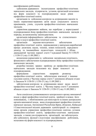 кваліфікованих робітників;
здійснення державного інспектування професійно-технічних
навчальних закладів, підприємств, установ, організацій незалежно
від форм власності та підпорядкування щодо рівня
професійно-технічної освіти;
організація та здійснення контролю за дотриманням законів та
інших нормативно-правових актів щодо соціального захисту
працівників, учнів, слухачів професійно-технічних навчальних
закладів;
управління державним майном, що перебуває у користуванні
підпорядкованих йому професійно-технічних навчальних закладів у
порядку, встановленому законодавством;
організація інформаційного забезпечення та статистичного
обліку в галузі професійно-технічної освіти;
організація науково-методичного забезпечення
професійно-технічної освіти, впровадження у навчально-виробничий
процес досягнень науки, техніки, нових технологій, передового
досвіду та інноваційних педагогічних технологій; ( Абзац
дванадцятий частини першої статті 7 в редакції Закону N 1158-IV
( 1158-15 ) від 11.09.2003 )
визначення нормативів та здійснення матеріально-технічного,
фінансового забезпечення підпорядкованих йому професійно-технічних
навчальних закладів;
розробка типових правил прийому до професійно-технічних
навчальних закладів незалежно від форм власності та
підпорядкування;
формування стратегічних напрямів розвитку
професійно-технічної освіти, забезпечення взаємодії з іншими
галузями освіти; ( Частину першу статті 7 доповнено абзацом згідно
із Законом N 1158-IV ( 1158-15 ) від 11.09.2003 )
забезпечення контролю за дотриманням вимог щодо якості
професійно-технічної освіти. ( Частину першу статті 7 доповнено
абзацом згідно із Законом N 1158-IV ( 1158-15 ) від 11.09.2003 )
Акти спеціально уповноваженого центрального органу виконавчої
влади у сфері професійно-технічної освіти, прийняті в межах його
повноважень, є обов'язковими для міністерств та інших центральних
органів виконавчої влади, яким підпорядковані професійно-технічні
навчальні заклади, Автономної Республіки Крим, обласних, Київської
і Севастопольської міських державних адміністрацій та створених
ними органів управління професійно-технічною освітою, установ
професійно-технічної освіти, професійно-технічних навчальних
закладів, а також для підприємств, організацій, що забезпечують
або здійснюють функції з підготовки кваліфікованих робітників,
незалежно від форм власності та підпорядкування.
6
 