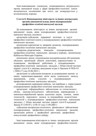 Інші повноваження спеціально уповноваженого центрального
органу виконавчої влади у сфері професійно-технічної освіти
визначаються положенням про нього, що затверджується у
встановленому порядку.
Стаття 8. Повноваження міністерств та інших центральних
органів виконавчої влади, яким підпорядковані
професійно-технічні навчальні заклади
До повноважень міністерств та інших центральних органів
виконавчої влади, яким підпорядковані професійно-технічні
навчальні заклади, належать:
організація здійснення державної політики в галузі
професійно-технічної освіти у підпорядкованих професійно-технічних
навчальних закладах;
визначення перспектив та напрямів розвитку підпорядкованих
професійно-технічних навчальних закладів;
створення, реорганізація, ліквідація підпорядкованих
професійно-технічних навчальних закладів у порядку, визначеному
Кабінетом Міністрів України;
визначення разом з відповідними всеукраїнськими об'єднаннями
обласних організацій обсягів підготовки, перепідготовки та
підвищення кваліфікації робітників у підпорядкованих
професійно-технічних навчальних закладах; { Абзац п'ятий частини
першої статті 8 із змінами, внесеними згідно із Законом N 5026-VI
( 5026-17 ) від 22.06.2012 }
організація та здійснення контролю за дотриманням законів та
інших нормативно-правових актів щодо соціального захисту
працівників, учнів, слухачів у підпорядкованих
професійно-технічних навчальних закладах;
розпорядження державним майном, що перебуває у користуванні
підпорядкованих професійно-технічних навчальних закладів;
організація інформаційного забезпечення та статистичного
обліку, науково-методичного забезпечення, впровадження у
навчально-виробничий процес досягнень науки, техніки, нових
технологій, передового досвіду та інноваційних педагогічних
технологій у підпорядкованих професійно-технічних навчальних
закладах; ( Абзац восьмий частини першої статті 8 в редакції
Закону N 1158-IV ( 1158-15 ) від 11.09.2003 )
здійснення матеріально-технічного, фінансового забезпечення
підпорядкованих професійно-технічних навчальних закладів,
організація роботи з професійної орієнтації, професійних
консультацій, професійного добору.
Інші повноваження міністерств та інших центральних органів
виконавчої влади, яким підпорядковані професійно-технічні
7
 