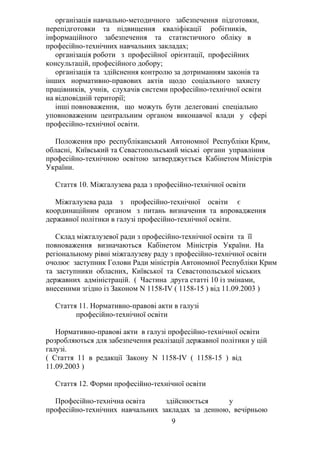 організація навчально-методичного забезпечення підготовки,
перепідготовки та підвищення кваліфікації робітників,
інформаційного забезпечення та статистичного обліку в
професійно-технічних навчальних закладах;
організація роботи з професійної орієнтації, професійних
консультацій, професійного добору;
організація та здійснення контролю за дотриманням законів та
інших нормативно-правових актів щодо соціального захисту
працівників, учнів, слухачів системи професійно-технічної освіти
на відповідній території;
інші повноваження, що можуть бути делеговані спеціально
уповноваженим центральним органом виконавчої влади у сфері
професійно-технічної освіти.
Положення про республіканський Автономної Республіки Крим,
обласні, Київський та Севастопольський міські органи управління
професійно-технічною освітою затверджується Кабінетом Міністрів
України.
Стаття 10. Міжгалузева рада з професійно-технічної освіти
Міжгалузева рада з професійно-технічної освіти є
координаційним органом з питань визначення та впровадження
державної політики в галузі професійно-технічної освіти.
Склад міжгалузевої ради з професійно-технічної освіти та її
повноваження визначаються Кабінетом Міністрів України. На
регіональному рівні міжгалузеву раду з професійно-технічної освіти
очолює заступник Голови Ради міністрів Автономної Республіки Крим
та заступники обласних, Київської та Севастопольської міських
державних адміністрацій. ( Частина друга статті 10 із змінами,
внесеними згідно із Законом N 1158-IV ( 1158-15 ) від 11.09.2003 )
Стаття 11. Нормативно-правові акти в галузі
професійно-технічної освіти
Нормативно-правові акти в галузі професійно-технічної освіти
розробляються для забезпечення реалізації державної політики у цій
галузі.
( Стаття 11 в редакції Закону N 1158-IV ( 1158-15 ) від
11.09.2003 )
Стаття 12. Форми професійно-технічної освіти
Професійно-технічна освіта здійснюється у
професійно-технічних навчальних закладах за денною, вечірньою
9
 