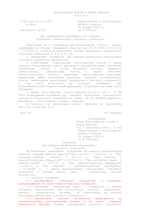 МІНІСТЕРСТВО ОСВІТИ І НАУКИ УКРАЇНИ
Н А К А З
N 522 від 07.11.2000 Зареєстровано в Міністерстві
м.Київ юстиції України
26 грудня 2000 р.
vd20001107 vn522 за N 946/5167
Про затвердження Положення про порядок
здійснення інноваційної освітньої діяльності
Відповідно до п.3 Положення про Міністерство освіти і науки,
затвердженого Указом Президента України від 07.06.2000 N 773/2000
( 773/2000 ), з метою встановлення порядку здійснення інноваційної
освітньої діяльності Н А К А З У Ю:
1. Затвердити Положення про порядок здійснення інноваційної
освітньої діяльності (додається).
2. Структурним підрозділам Міністерства освіти і науки
України, Міністерству освіти Автономної Республіки Крим, Головному
управлінню освіти і науки Київської міської державної
адміністрації, управлінням освіти і науки обласних,
Севастопольської міської державних адміністрацій, ректорам,
директорам вищих навчальних закладів, закладів післядипломної
освіти забезпечити організацію інноваційної освітньої діяльності,
у тому числі розпочатої на підставі Положення про
експериментальний педагогічний майданчик, відповідно до норм цього
Положення.
3. Наказ Міністерства освіти України від 25.11.99 р. N 399
"Про затвердження Положення про порядок здійснення інноваційної
освітньої діяльності" скасувати як такий, що не пройшов державної
реєстрації у Міністерстві юстиції України.
4. Контроль за виконанням наказу покласти на заступника
Міністра Огнев'юка В.О.
Міністр В.Г.Кремень
Затверджено
Наказ Міністерства освіти і
науки України
від 7 листопада 2000 р. N 522
Зареєстровано в Міністерстві
юстиції України
26 грудня 2000 р.
за N 946/5167
Положення
про порядок здійснення інноваційної
освітньої діяльності
Це Положення розроблено відповідно до чинного законодавства
України, зокрема Законів України "Про освіту" ( 1060-12 ), "Про
загальну середню освіту" ( 651-14 ), "Про наукову і
науково-технічну діяльність" ( 1977-12 ), "Про авторське право і
суміжні права" ( 3792-12 ), "Про науково-технічну інформацію"
( 3322-12 ), "Про наукову і науково-технічну експертизу"
( 51/95-ВР ), з метою впорядкування інноваційної освітньої
діяльності у системі освіти (далі - інноваційна освітня
діяльність).
1. Загальні положення
1.1. Інноваційною освітньою діяльністю є розробка,
розповсюдження та застосування освітніх інновацій.
1.2. Освітніми інноваціями (далі - інновація) є вперше
створені, вдосконалені або застосовані освітні, дидактичні,
виховні, управлінські системи, їх компоненти, що суттєво
поліпшують результати освітньої діяльності.
1.3. Інноваційна освітня діяльність здійснюється на
всеукраїнському, регіональному рівнях та на рівні окремого
навчального закладу. Рівень інноваційної освітньої діяльності
 
