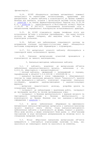 (фломастерів).
4.14. КІІКТ обладнується системою автоматичної пожежної
сигналізації та переносними вогнегасниками, придатними для
використання в умовах кабінету у відповідності до Правил пожежної
безпеки для закладів, установ і організацій системи освіти України
( z0800-98 ) та наказу Держнаглядохоронпраці України від 10.02.99
N 21 ( z0382-99 ), зареєстрованого в Міністерстві юстиції України
17.06.99 за N 382/3675. Установлювати вогнегасники слід з
використанням передбаченої конструкцією встановлювальної арматури.
4.15. До КІІКТ підводиться окрема телефонна лінія для
встановлення зв'язку з установою (провайдером), яка надає послуги
доступу до мережі Інтернет, або виділена лінія зв'язку з
відповідною установою.
4.16. Кабінет для забезпечення оперативного нагляду за
дотриманням основних санітарно-гігієнічних вимог обладнується
настінним психрометром (або термометром і гігрометром).
4.17. Усі матеріальні цінності кабінету обліковуються в
інвентарній книзі встановленого зразка.
4.18. Списання матеріальних цінностей проводиться у
відповідності до чинного законодавства.
5. Навчально-методичне забезпечення кабінету
5.1. У кабінеті, додатково до матеріальних об'єктів
забезпечення навчально-виховного процесу, визначених у пп.
4.4-4.16, зберігаються і використовуються:
- паспорт кабінету, оформлений і затверджений у порядку,
передбаченому в ДСанПіН 5.5.6.009-98 ( v0009588-98 );
- навчальні програми з основ інформатики і обчислювальної
техніки та інших навчальних дисциплін галузі "технології", заняття
з яких проводиться у кабінеті, відповідні підручники (навчальні
посібники), предметні науково-методичні і науково-популярні
журнали;
- матеріали педагогічного досвіду, розробки уроків та
позаурочних заходів;
- інструкції до лабораторних і практичних робіт, інструкції
до програмних засобів та систем програмування тощо;
- інструкції з безпеки життєдіяльності і журнали ввідного та
періодичного інструктажу з безпеки життєдіяльності (у
відповідності до Правил безпеки під час навчання в кабінетах
інформатики ( z0620-04 ).
5.2. З метою забезпечення збереження та ефективного
використання навчально-методичних матеріалів у навчально-виховному
процесі ведеться книга обліку стану навчально-методичного
забезпечення кабінету у відповідності до форми, поданої у додатку.
Облік може вестись у формі електронної бази даних з обов'язковим
періодичним (у міру заповнення) резервуванням на знімному носії та
створенням паперових копій.
5.3. Місця зберігання навчальних матеріальних об'єктів
нумеруються і помічаються відповідними написами їх назв, які
заносяться до інвентарної книги та наносяться на етикетки.
 