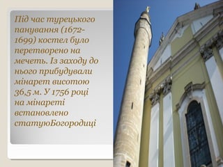 Під час турецького
панування (1672-
1699) костел було
перетворено на
мечеть. Із заходу до
нього прибудували
мінарет висотою
36,5 м. У 1756 році
на мінареті
встановлено
статуюБогородиці
 