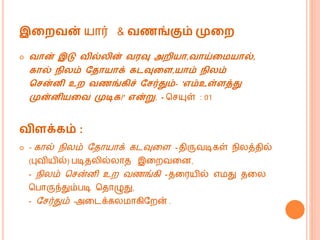 இறைவன் யொர் & வணங்கும் முறை
 வான் இடு வில் ின் வரவு அைியா,வாய்றமயால்,
கால் நி ம் வதாயாக் கடவுறை,யாம் நி ம்
கசன்னி உை வணங்கிச் வசர்தும்- 'எம்உள்ைத்து
முன்னியறவ முடிக!' என்று. - மசயுள் : 01
விைக்கம் :
 - கொல் ெிலம் வதொயொக் கடவுகள - திருவடிகள் ெிலத்தில்
(புவியில்) படிதலில்லொத இகறவகன,
- ெிலம் மசன்னி உற வணங்கி - தகரயில் எ து தகல
மபொருந்தும்படி மதொழுது,
- வசர்தும் -அகடக்கல ொகிவறன் .
 