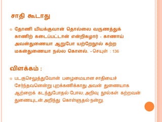 சாதி கூடாது
 வதாணி யியக்குவான் கதால்ற வருணத்துக்
காணிற் கறடப்பட்டான் என்ைிகழார் - காணாய்
அவன்துறணயா ஆறுவபா யற்வைநூல் கற்ை
மகன்துறணயா நல் ககாைல். - மசயுள் : 136
விைக்கம் :
 படகுமசலுத்துவவொன் பகழக யொன சொதிகயச்
வசர்ந்தவமனன்று புறக்கணிக்கொது அவன் துகணயொக
ஆற்கறக் கடந்துவபொதல் வபொல; அறிவு நூல்கள் கற்றவன்
துகணயுடன் அறிந்து மகொள்ளுதல் ென்று.
 