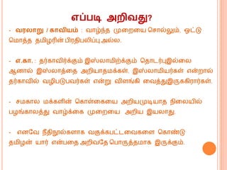 எப்படி அைிவது?
- வர ாறு / காவியம் : வொழ்ந்த முகறகய மசொல்லும், ஒட்டு
ம ொத்த த ிழரின் பிரதிபலிப்பு அல்ல.
- எ.கா. : தர்கொவிர்க்கும் இஸ்லொ ிற்க்கும் மதொடர்புஇல்கல
ஆனொல் இஸ்லொத்கத அறியொத க்கள், இஸ்லொ ியர்கள் என்றொல்
தர்கொவில் வழிபடுபவர்கள் என்று விளங்கி கவத்துஇருககிரொர்கள்.
- ச கொல க்களின் மகொள்கககய அறியமுடியொத ெிகலயில்
பழங்கொலத்து வொழ்க்கக முகறகய அறிய இயலொது.
- எனவவ ெீதிநூல்களொக வகுக்கபட்டகவககள மகொண்டு
த ிழன் யொர் என்பகத அறிவவத மபொருத்த ொக இருக்கும்.
 