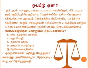 ஒப்பீடு ஏன் ?
- "குர் 'ஆன் 3:64"-லும், எசொயொ 1:18-20"-ல் கபபிளிலும், "ரிக் 1.25,3-6"-
லும் குறிபிட்டுள்ளதுவபொல, வவதங்களிவல உள்ள மபொதுவொன
விசயங்ககள ஆரொயும் வெொக்கத்தில் இஸ்லொ ிய வொழ்க்கக
மெறிககள கூறும் குர்ஆனுடன் 1) திருக்குறள், 2) ஆத்திசூடி ற்றும்
3) ெொலடியொர் இகவககள ஒப்பீடு மசய்ய மதொடங்கியுள்வளொம்.
- வவதங்களுக்குள் வவற்றுறம ஏற்படகாரணம் ?
௧) கொல சூழ்ெிகல ொற்றம்
௨) ருஉம ொழி
௩) தவறொன புரிதல்
௪) தவறொன மபொழிப்புகர
௫) பிறமகொள்கக திணிப்பு
- ஒற்றுக ககள அறிந்து, வவற்றுக
ககலந்து, ெல்லிணக்கமும், வெர்வழியும்
மபற ஒப்பீடு சிறந்தவழி.
 