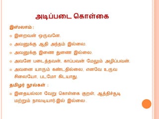 அடிப்பறட ககாள்றக
இஸ் ாம் :
 இகறவன் ஒருவவன.
 அவனுக்கு ஆதி அந்தம் இல்கல.
 அவனுக்கு இகண துகண இல்கல.
 அவவன பகடத்தவன், கொப்பவன் வ லும் அழிப்பவன்.
 அவகன யொரும் கண்டதில்கல, எனவவ உருவ
சிகலவயொ, படவ ொ கிடயொது.
தமிழர் நூல்கள் :
 இகதயல்லொ வவறு மகொள்கக குறள், ஆத்திச்சூடி
ற்றும் ெொலடியொர்-இல் இல்கல .
 