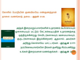 வகொளில் மபொறியின் குண ிலவவ எண்குணத்தொன்
தொகள வணங்கொத் தகல. - குைள் 01:09.
அந்தக் இகற றுப்பொளர்களின் உதொரணம் கூச்சகலயும்
ஓகசகயயும் ட்டும் வகட்கக்கூடியதின் உதொரணத்கத
ஒத்திருக்கின்றது. மசவிடர்களொகவும், ஊக யொகவும்,
குருடர்களொகவும் இருக்கின்றனர். ஆதலொல், அவர்கள்
அறிந்து மகொள்ளவவ ொட்டொர்கள். - குர்ஆன் 2:171
ெம்பிக்ககயொளர்கவள! ெீங்கள் குனிந்து சிரம்பணிந்து
உங்கள் இகறவகன வணங்குங்கள். – குர்ஆன் 22:77
 