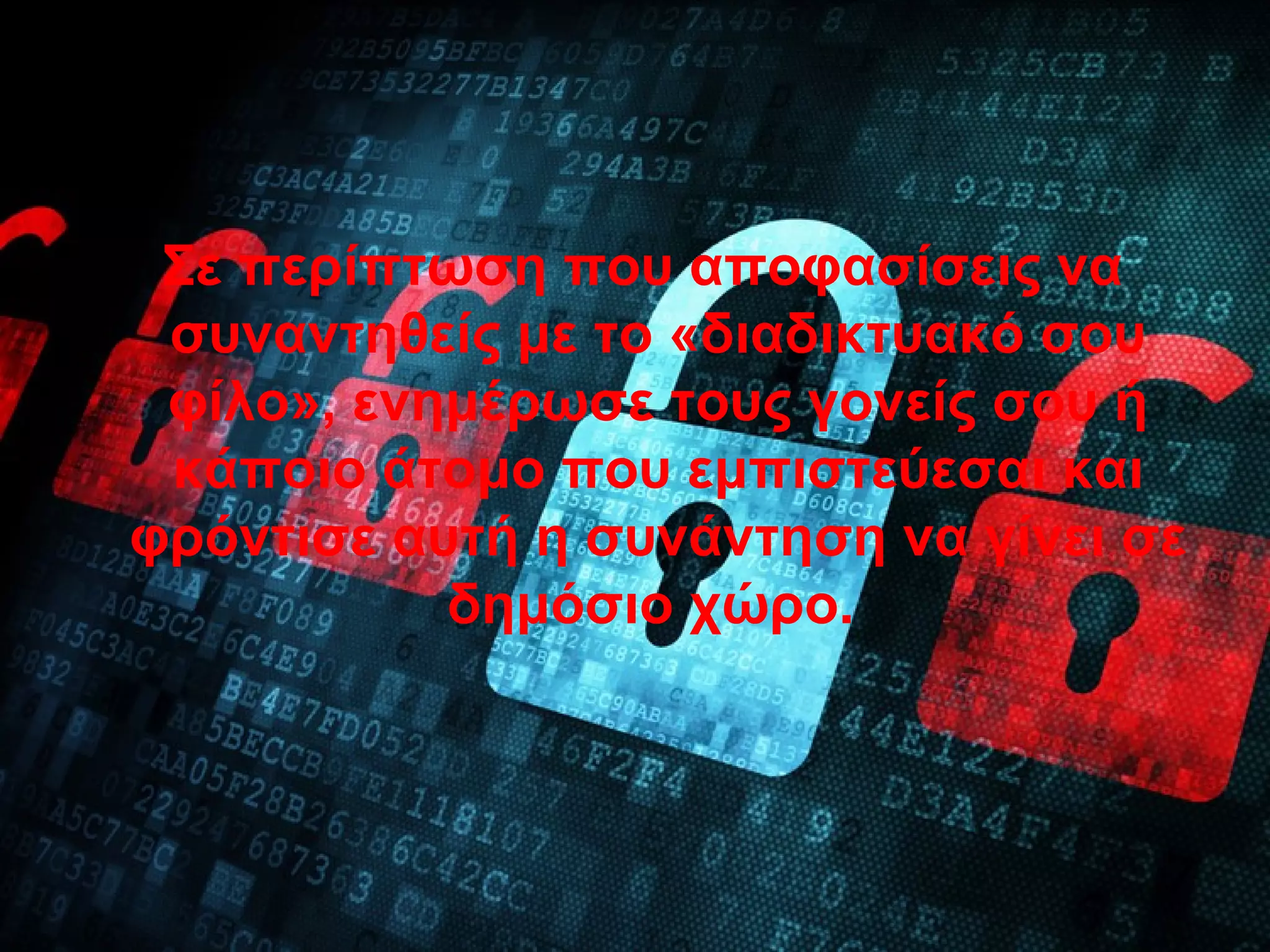 Σε περίπτωση που αποφασίσεις να
συναντηθείς με το «διαδικτυακό σου
φίλο», ενημέρωσε τους γονείς σου ή
κάποιο άτομο που εμπιστεύεσαι και
φρόντισε αυτή η συνάντηση να γίνει σε
δημόσιο χώρο.
 