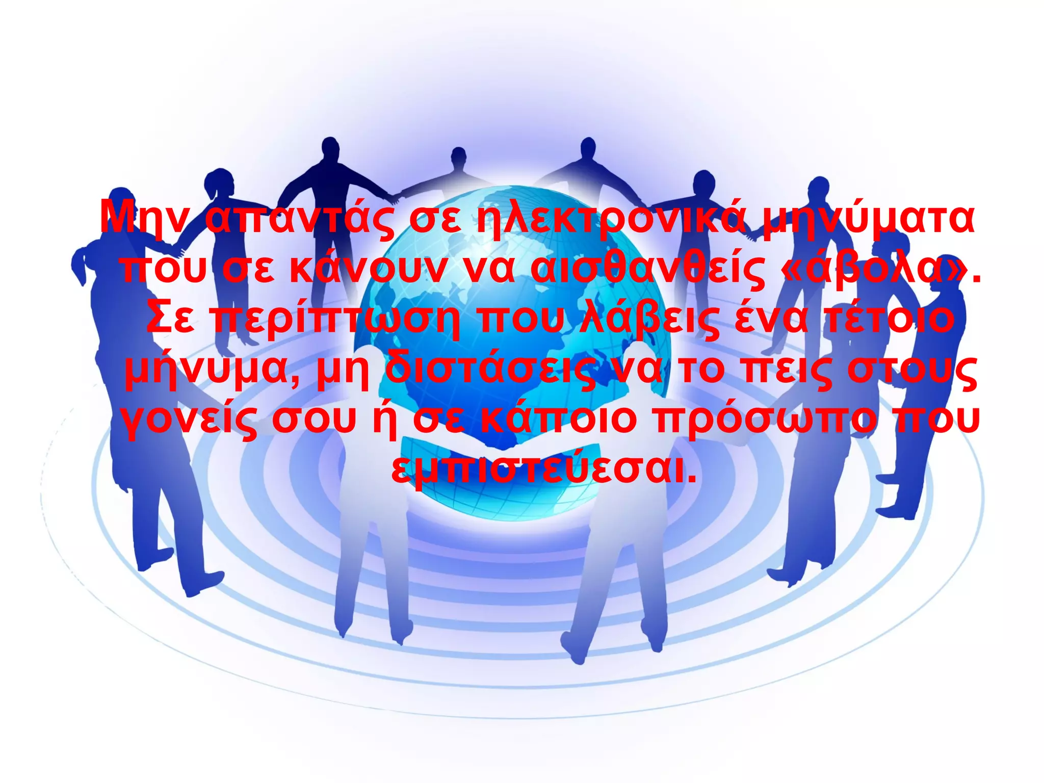 Μην απαντάς σε ηλεκτρονικά μηνύματα
που σε κάνουν να αισθανθείς «άβολα».
Σε περίπτωση που λάβεις ένα τέτοιο
μήνυμα, μη διστάσεις να το πεις στους
γονείς σου ή σε κάποιο πρόσωπο που
εμπιστεύεσαι.
 