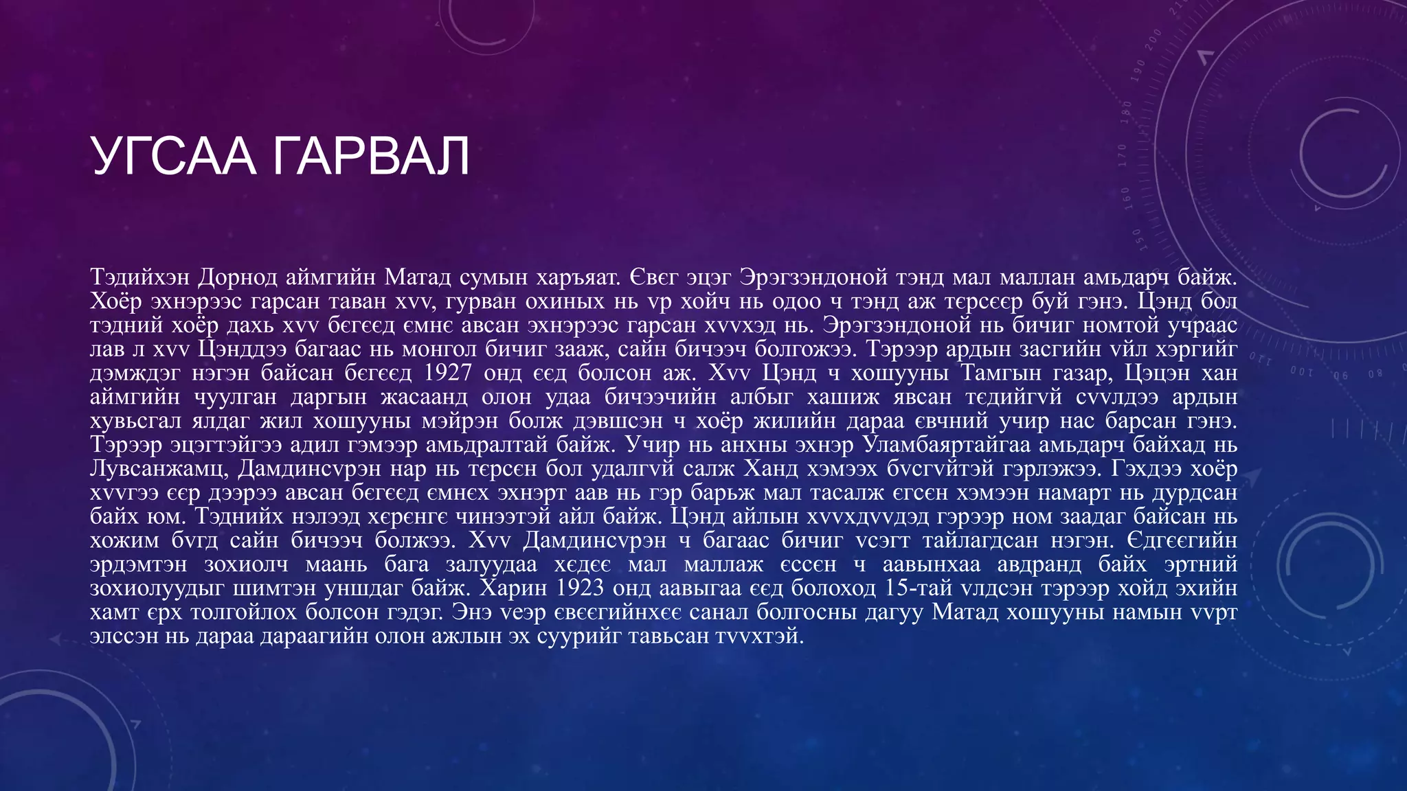 УГСАА ГАРВАЛ
Тэдийхэн Дорнод аймгийн Матад сумын харъяат. Євєг эцэг Эрэгзэндоной тэнд мал маллан амьдарч байж.
Хоёр эхнэрээс гарсан таван хvv, гурван охиных нь vр хойч нь одоо ч тэнд аж тєрсєєр буй гэнэ. Цэнд бол
тэдний хоёр дахь хvv бєгєєд ємнє авсан эхнэрээс гарсан хvvхэд нь. Эрэгзэндоной нь бичиг номтой учраас
лав л хvv Цэнддээ багаас нь монгол бичиг зааж, сайн бичээч болгожээ. Тэрээр ардын засгийн vйл хэргийг
дэмждэг нэгэн байсан бєгєєд 1927 онд єєд болсон аж. Хvv Цэнд ч хошууны Тамгын газар, Цэцэн хан
аймгийн чуулган даргын жасаанд олон удаа бичээчийн албыг хашиж явсан тєдийгvй сvvлдээ ардын
хувьсгал ялдаг жил хошууны мэйрэн болж дэвшсэн ч хоёр жилийн дараа євчний учир нас барсан гэнэ.
Тэрээр эцэгтэйгээ адил гэмээр амьдралтай байж. Учир нь анхны эхнэр Уламбаяртайгаа амьдарч байхад нь
Лувсанжамц, Дамдинсvрэн нар нь тєрсєн бол удалгvй салж Ханд хэмээх бvсгvйтэй гэрлэжээ. Гэхдээ хоёр
хvvгээ єєр дээрээ авсан бєгєєд ємнєх эхнэрт аав нь гэр барьж мал тасалж єгсєн хэмээн намарт нь дурдсан
байх юм. Тэднийх нэлээд хєрєнгє чинээтэй айл байж. Цэнд айлын хvvхдvvдэд гэрээр ном заадаг байсан нь
хожим бvгд сайн бичээч болжээ. Хvv Дамдинсvрэн ч багаас бичиг vсэгт тайлагдсан нэгэн. Єдгєєгийн
эрдэмтэн зохиолч маань бага залуудаа хєдєє мал маллаж єссєн ч аавынхаа авдранд байх эртний
зохиолуудыг шимтэн уншдаг байж. Харин 1923 онд аавыгаа єєд болоход 15-тай vлдсэн тэрээр хойд эхийн
хамт єрх толгойлох болсон гэдэг. Энэ vеэр євєєгийнхєє санал болгосны дагуу Матад хошууны намын vvрт
элссэн нь дараа дараагийн олон ажлын эх суурийг тавьсан тvvхтэй.
 