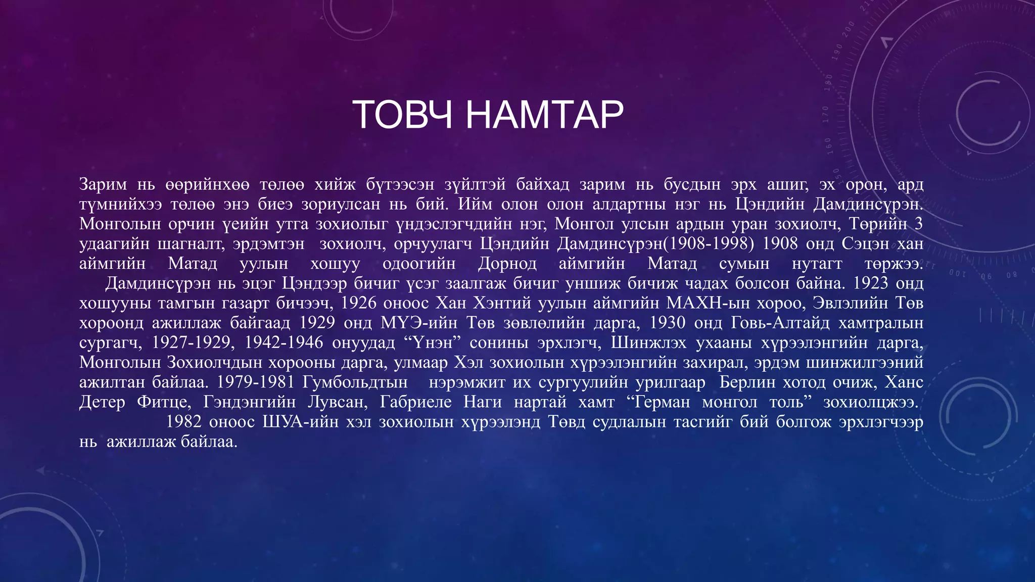 ТОВЧ НАМТАР
Зарим нь өөрийнхөө төлөө хийж бүтээсэн зүйлтэй байхад зарим нь бусдын эрх ашиг, эх орон, ард
түмнийхээ төлөө энэ биеэ зориулсан нь бий. Ийм олон олон алдартны нэг нь Цэндийн Дамдинсүрэн.
Монголын орчин үеийн утга зохиолыг үндэслэгчдийн нэг, Монгол улсын ардын уран зохиолч, Төрийн 3
удаагийн шагналт, эрдэмтэн зохиолч, орчуулагч Цэндийн Дамдинсүрэн(1908-1998) 1908 онд Сэцэн хан
аймгийн Матад уулын хошуу одоогийн Дорнод аймгийн Матад сумын нутагт төржээ.
Дамдинсүрэн нь эцэг Цэндээр бичиг үсэг заалгаж бичиг уншиж бичиж чадах болсон байна. 1923 онд
хошууны тамгын газарт бичээч, 1926 оноос Хан Хэнтий уулын аймгийн МАХН-ын хороо, Эвлэлийн Төв
хороонд ажиллаж байгаад 1929 онд МҮЭ-ийн Төв зөвлөлийн дарга, 1930 онд Говь-Алтайд хамтралын
сургагч, 1927-1929, 1942-1946 онуудад “Үнэн” сонины эрхлэгч, Шинжлэх ухааны хүрээлэнгийн дарга,
Монголын Зохиолчдын хорооны дарга, улмаар Хэл зохиолын хүрээлэнгийн захирал, эрдэм шинжилгээний
ажилтан байлаа. 1979-1981 Гумбольдтын нэрэмжит их сургуулийн урилгаар Берлин хотод очиж, Ханс
Детер Фитце, Гэндэнгийн Лувсан, Габриеле Наги нартай хамт “Герман монгол толь” зохиолцжээ.
1982 оноос ШУА-ийн хэл зохиолын хүрээлэнд Төвд судлалын тасгийг бий болгож эрхлэгчээр
нь ажиллаж байлаа.
 