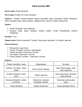 Нэгж хичээл №2
Бүлэг сэдэв: Энгийн бутархай
Нэгж сэдэв: Холимог ба тэнцүү бутархай
Зорилго: Холимог энгийн бутархайг судалж тэдгээрийн чанар, хоорондын холбоо хамаарлыг
ойлгон амьдрал ахуйн зарим асуудлыг шийдвэрлэхэд хэрэглэх чадвар төлөвшүүлэх
Зорилт:
 Энгийн бутархайн хэлд тайлагдах
 Амьдрал ахуйн зарим асуудлын уялдаа холбоог энгийн бутархайгаар учирлан
тайлбарлах
Хугацаа: 8 цаг
Хамрах хүрээ: Баянгол дүүргийн “Гэгээрэл” бүрэн дунд сургуулийн 5-р ангийн сурагчид
Хэрэглэгдэхүүн:
 Математик-5 сурах бичиг
 Үзүүлэн /Стандарт хангасан, харагдахуйц/
 Тараах материал /Сурагчдын тоогоор/
 Гар самбар /Сурагчдын тоогоор/
 Гэрлэн дохионы тусламж /Сурагчдын тоогоор/
Агуулга:
Ээлжит хичээлийн сэдэв Судлагдахуун Ур ухаан
Холмиог тоог унших, бичих,
жиших
Бүхэл хүртвэр хуваарь
Зураг болон шулуун дээр
зурж тэмдэглэх
Холимог бутархайг нэмэх,
хасах
Үйлдэл гүйцэтгэх
Бүхэл дээр бүхэл, бутархай
дээр бутархай
Засагдах бутархайг холимог
тоо болгох
Холимогоос засагдах
бутархайд шилжих
Үржүүлээд хүртвэр дээр
нэмэх
Тэнцүү бутархай Хураах ба өргөтгөх Тэнцүү бутархай болгох
 