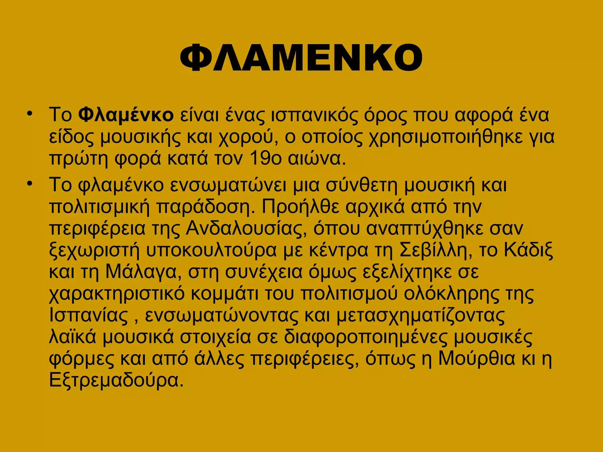 ΦΛΑΜΕΝΚΟ
• Το Φλαμένκο είναι ένας ισπανικός όρος που αφορά ένα
είδος μουσικής και χορού, ο οποίος χρησιμοποιήθηκε για
πρώτη φορά κατά τον 19ο αιώνα.
• Το φλαμένκο ενσωματώνει μια σύνθετη μουσική και
πολιτισμική παράδοση. Προήλθε αρχικά από την
περιφέρεια της Ανδαλουσίας, όπου αναπτύχθηκε σαν
ξεχωριστή υποκουλτούρα με κέντρα τη Σεβίλλη, το Κάδιξ
και τη Μάλαγα, στη συνέχεια όμως εξελίχτηκε σε
χαρακτηριστικό κομμάτι του πολιτισμού ολόκληρης της
Ισπανίας , ενσωματώνοντας και μετασχηματίζοντας
λαϊκά μουσικά στοιχεία σε διαφοροποιημένες μουσικές
φόρμες και από άλλες περιφέρειες, όπως η Μούρθια κι η
Εξτρεμαδούρα.
 