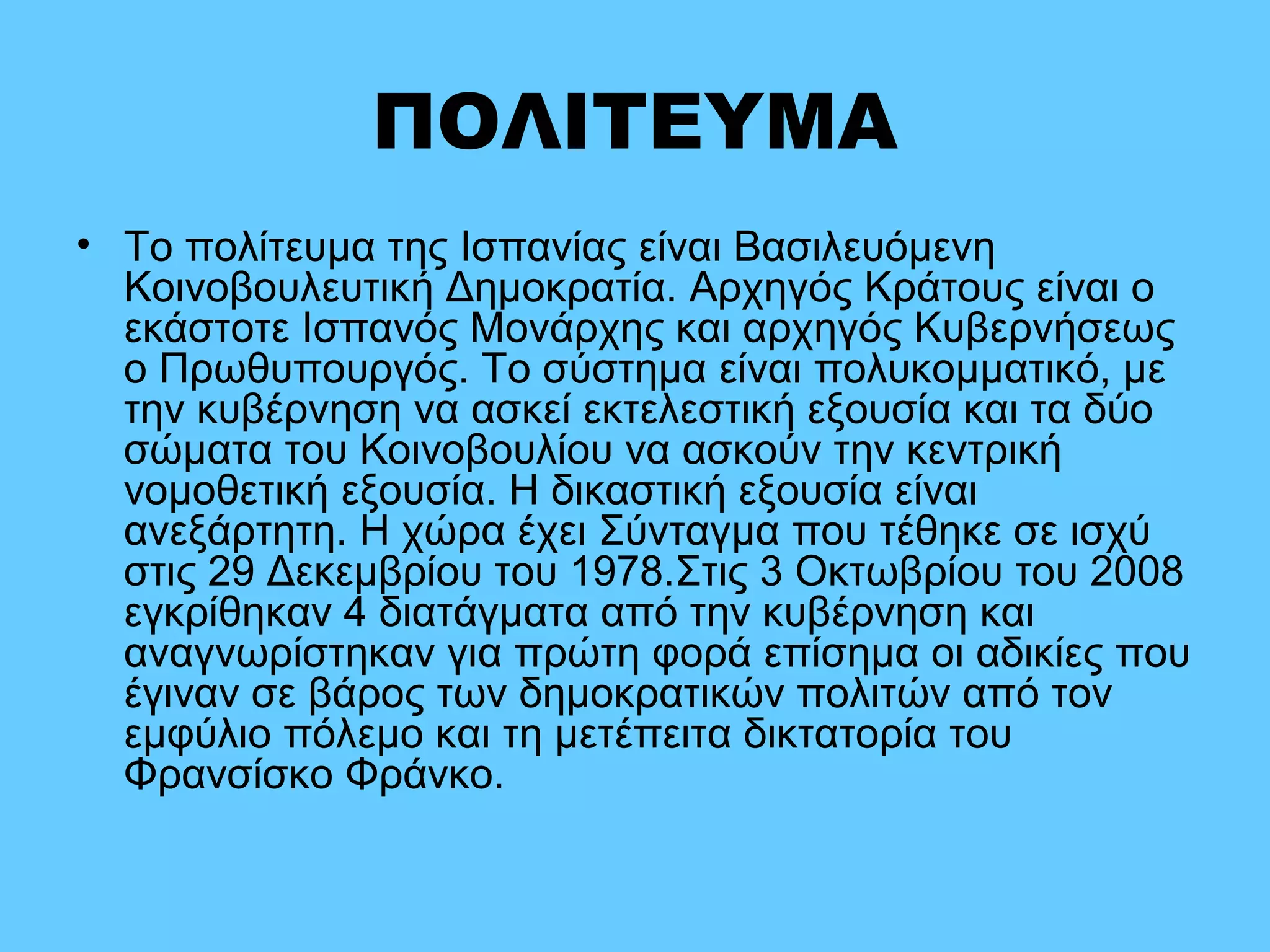 ΠΟΛΙΤΕΥΜΑ
• Το πολίτευμα της Ισπανίας είναι Βασιλευόμενη
Κοινοβουλευτική Δημοκρατία. Αρχηγός Κράτους είναι ο
εκάστοτε Ισπανός Μονάρχης και αρχηγός Κυβερνήσεως
ο Πρωθυπουργός. Το σύστημα είναι πολυκομματικό, με
την κυβέρνηση να ασκεί εκτελεστική εξουσία και τα δύο
σώματα του Κοινοβουλίου να ασκούν την κεντρική
νομοθετική εξουσία. Η δικαστική εξουσία είναι
ανεξάρτητη. Η χώρα έχει Σύνταγμα που τέθηκε σε ισχύ
στις 29 Δεκεμβρίου του 1978.Στις 3 Οκτωβρίου του 2008
εγκρίθηκαν 4 διατάγματα από την κυβέρνηση και
αναγνωρίστηκαν για πρώτη φορά επίσημα οι αδικίες που
έγιναν σε βάρος των δημοκρατικών πολιτών από τον
εμφύλιο πόλεμο και τη μετέπειτα δικτατορία του
Φρανσίσκο Φράνκο.
 