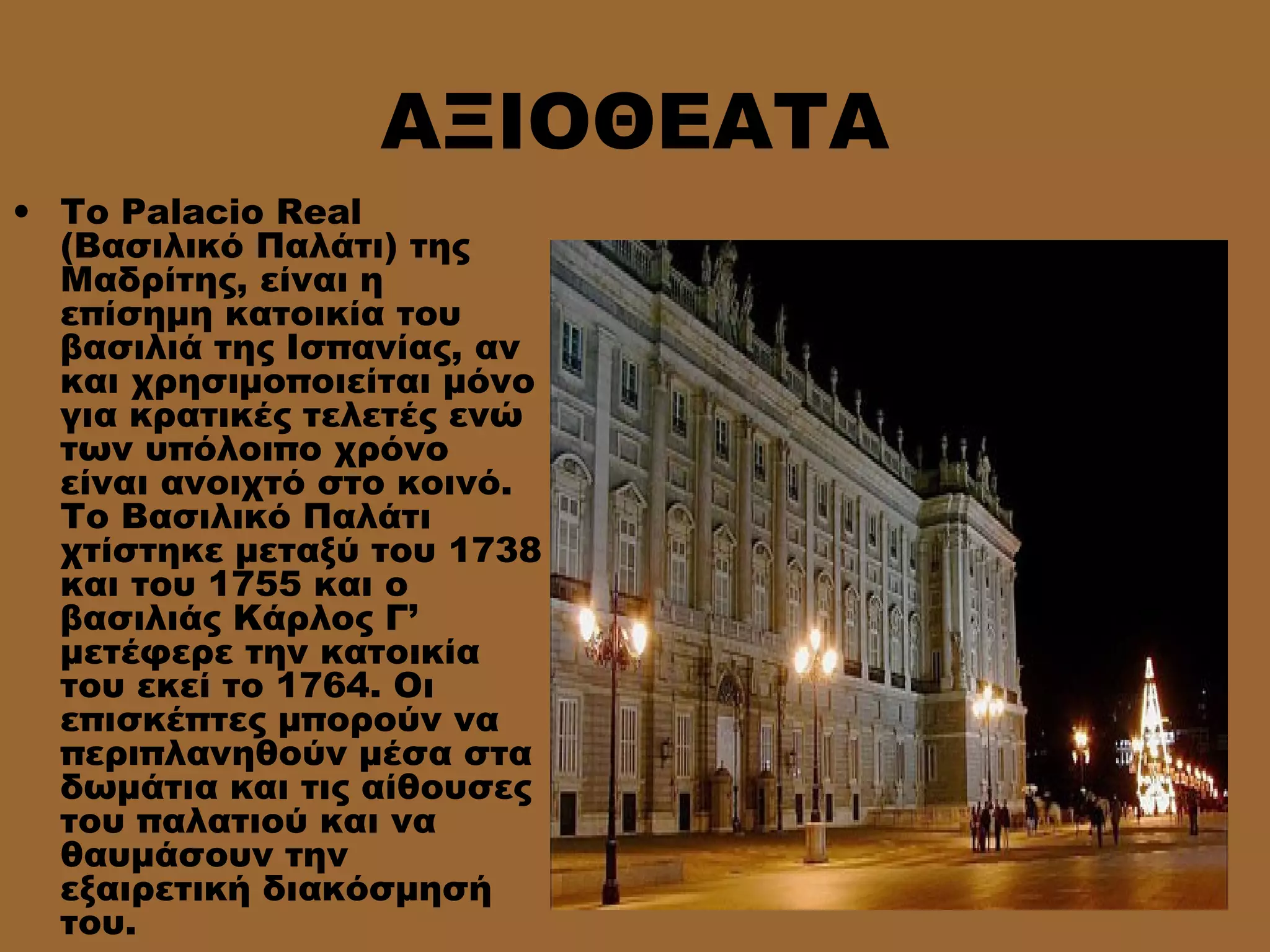 ΑΞΙΟΘΕΑΤΑ
• Το Palacio Real
(Βασιλικό Παλάτι) της
Μαδρίτης, είναι η
επίσημη κατοικία του
βασιλιά της Ισπανίας, αν
και χρησιμοποιείται μόνο
για κρατικές τελετές ενώ
των υπόλοιπο χρόνο
είναι ανοιχτό στο κοινό.
Το Βασιλικό Παλάτι
χτίστηκε μεταξύ του 1738
και του 1755 και ο
βασιλιάς Κάρλος Γ’
μετέφερε την κατοικία
του εκεί το 1764. Οι
επισκέπτες μπορούν να
περιπλανηθούν μέσα στα
δωμάτια και τις αίθουσες
του παλατιού και να
θαυμάσουν την
εξαιρετική διακόσμησή
του.
 