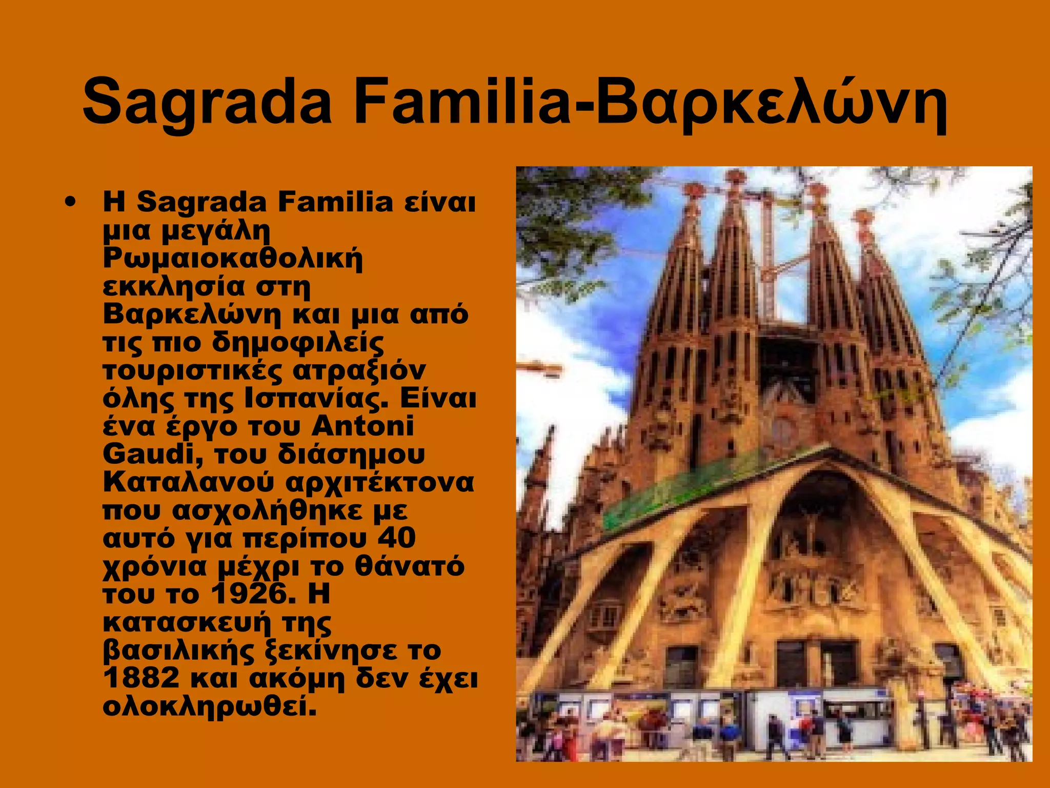 Sagrada Familia-Βαρκελώνη
• Η Sagrada Familia είναι
μια μεγάλη
Ρωμαιοκαθολική
εκκλησία στη
Βαρκελώνη και μια από
τις πιο δημοφιλείς
τουριστικές ατραξιόν
όλης της Ισπανίας. Είναι
ένα έργο του Antoni
Gaudi, του διάσημου
Καταλανού αρχιτέκτονα
που ασχολήθηκε με
αυτό για περίπου 40
χρόνια μέχρι το θάνατό
του το 1926. Η
κατασκευή της
βασιλικής ξεκίνησε το
1882 και ακόμη δεν έχει
ολοκληρωθεί.
 