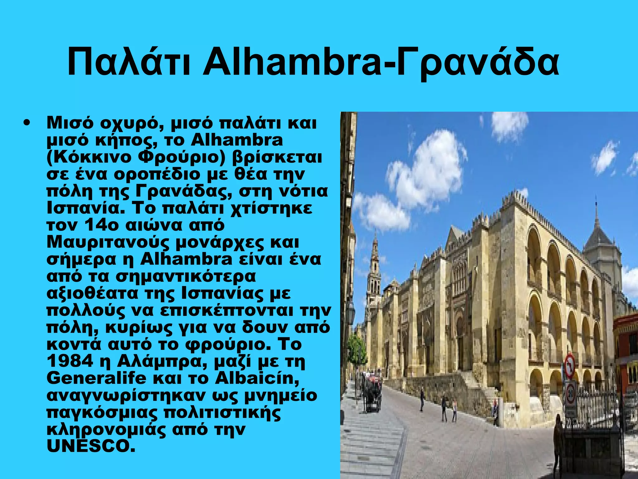 Παλάτι Alhambra-Γρανάδα
• Μισό οχυρό, μισό παλάτι και
μισό κήπος, το Alhambra
(Κόκκινο Φρούριο) βρίσκεται
σε ένα οροπέδιο με θέα την
πόλη της Γρανάδας, στη νότια
Ισπανία. Το παλάτι χτίστηκε
τον 14ο αιώνα από
Μαυριτανούς μονάρχες και
σήμερα η Alhambra είναι ένα
από τα σημαντικότερα
αξιοθέατα της Ισπανίας με
πολλούς να επισκέπτονται την
πόλη, κυρίως για να δουν από
κοντά αυτό το φρούριο. Το
1984 η Αλάμπρα, μαζί με τη
Generalife και το Albaicín,
αναγνωρίστηκαν ως μνημείο
παγκόσμιας πολιτιστικής
κληρονομιάς από την
UNESCO.
 