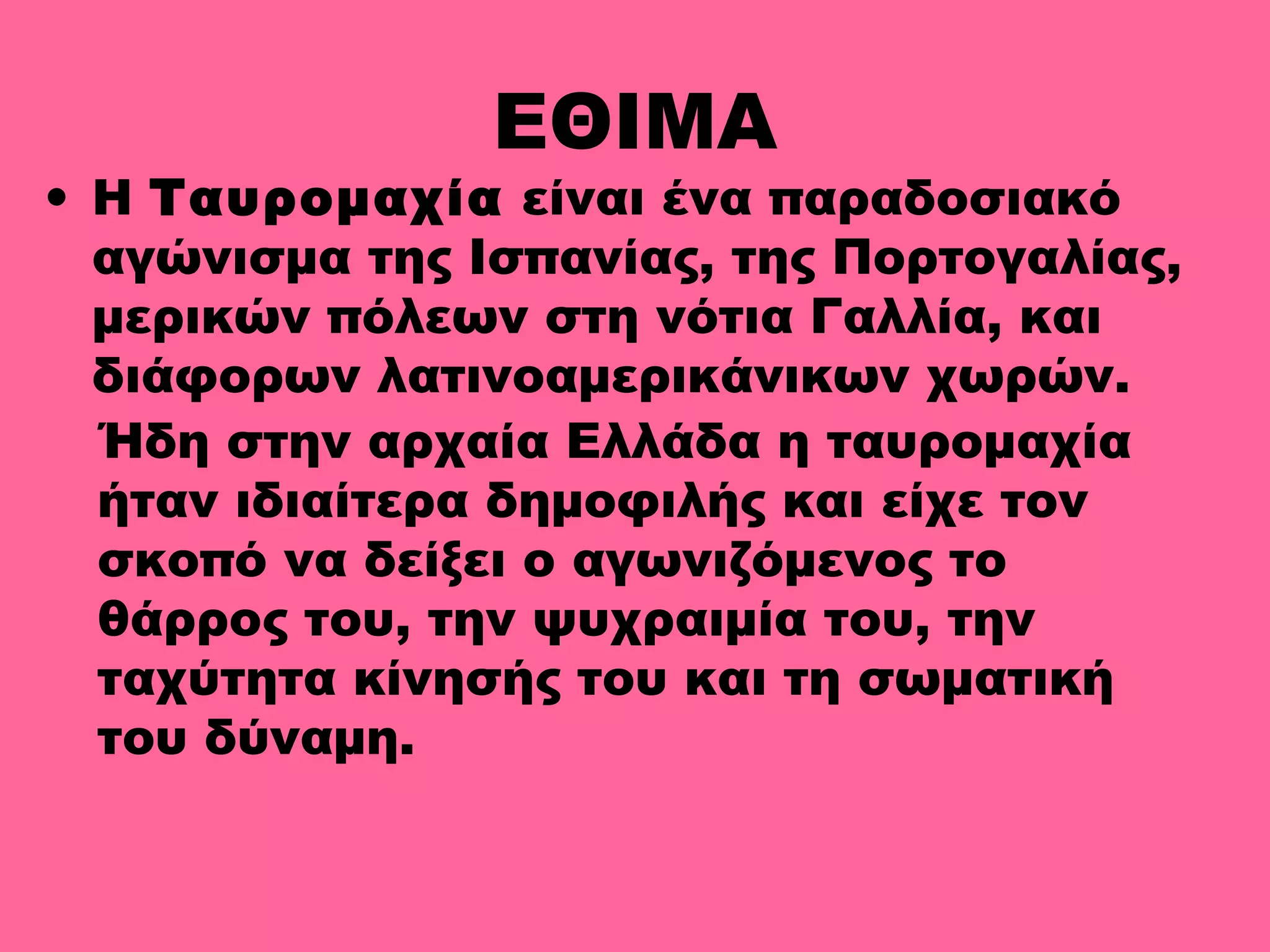 ΕΘΙΜΑ
• Η Ταυρομαχία είναι ένα παραδοσιακό
αγώνισμα της Ισπανίας, της Πορτογαλίας,
μερικών πόλεων στη νότια Γαλλία, και
διάφορων λατινοαμερικάνικων χωρών.
Ήδη στην αρχαία Ελλάδα η ταυρομαχία
ήταν ιδιαίτερα δημοφιλής και είχε τον
σκοπό να δείξει ο αγωνιζόμενος το
θάρρος του, την ψυχραιμία του, την
ταχύτητα κίνησής του και τη σωματική
του δύναμη.
 
