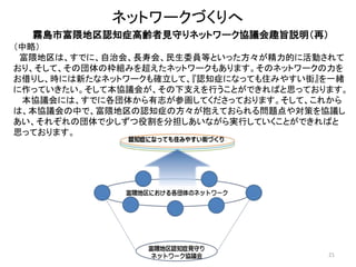 21
ネットワークづくりへ
霧島市富隈地区認知症高齢者見守りネットワーク協議会趣旨説明（再）
（中略）
富隈地区は、すでに、自治会、長寿会、民生委員等といった方々が精力的に活動されて
おり、そして、その団体の枠組みを超えたネットワークもあります。そのネットワークの力を
お借りし、時には新たなネットワークも確立して、『認知症になっても住みやすい街』を一緒
に作っていきたい。そして本協議会が、その下支えを行うことができればと思っております。
本協議会には、すでに各団体から有志が参画してくださっております。そして、これから
は、本協議会の中で、富隈地区の認知症の方々が抱えておられる問題点や対策を協議し
あい、それぞれの団体で少しずつ役割を分担しあいながら実行していくことができればと
思っております。
 