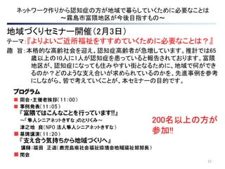 22
ネットワーク作りから認知症の方が地域で暮らしていくために必要なことは
～霧島市富隈地区が今後目指すもの～
地域づくりセミナー開催（2月3日）
テーマ：『よりよいご近所福祉をすすめていくために必要なことは？』
趣 旨：本格的な高齢社会を迎え、認知症高齢者が急増しています。推計では65
歳以上の10人に1人が認知症を患っていると報告されております。富隈
地区が、認知症になっても住みやすい街となるために、地域で何ができ
るのか？どのような支え合いが求められているのかを、先進事例を参考
にしながら、皆で考えていくことが、本セミナーの目的です。
200名以上の方が
参加!!
 