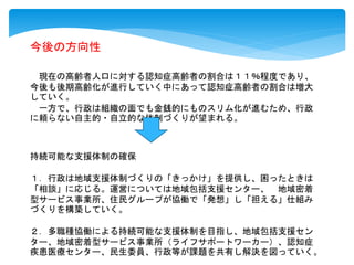 今後の方向性
現在の高齢者人口に対する認知症高齢者の割合は１１％程度であり、
今後も後期高齢化が進行していく中にあって認知症高齢者の割合は増大
していく。
一方で、行政は組織の面でも金銭的にものスリム化が進むため、行政
に頼らない自主的・自立的な体制づくりが望まれる。
持続可能な支援体制の確保
１．行政は地域支援体制づくりの「きっかけ」を提供し、困ったときは
「相談」に応じる。運営については地域包括支援センター、 地域密着
型サービス事業所、住民グループが協働で「発想」し「担える」仕組み
づくりを構築していく。
２．多職種協働による持続可能な支援体制を目指し、地域包括支援セン
ター、地域密着型サービス事業所（ライフサポートワーカー）、認知症
疾患医療センター、民生委員、行政等が課題を共有し解決を図っていく。
 