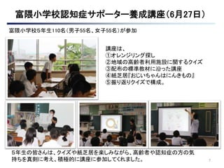7
講座は、
①オレンジリング探し
②地域の高齢者利用施設に関するクイズ
③配布の標準教材に沿った講座
④紙芝居『おじいちゃんはにんきもの』
⑤振り返りクイズで構成。
５年生の皆さんは、クイズや紙芝居を楽しみながら、高齢者や認知症の方の気
持ちを真剣に考え、積極的に講座に参加してくれました。
富隈小学校５年生110名（男子55名、女子55名）が参加
 