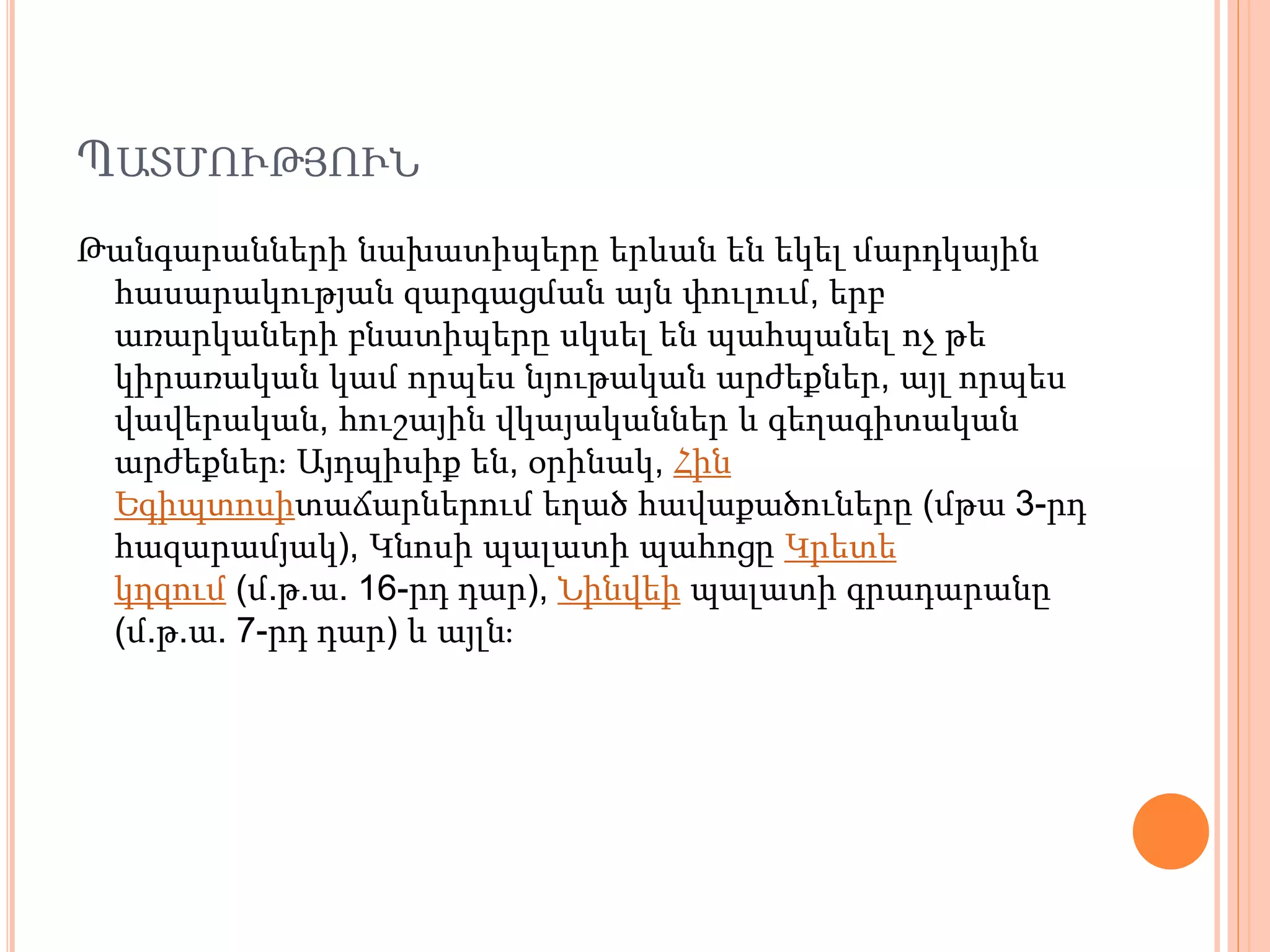ՊԱՏՄՈՒԹՅՈՒՆ
Թանգարանների նախատիպերը երևան են եկել մարդկային
հասարակության զարգացման այն փուլում, երբ
առարկաների բնատիպերը սկսել են պահպանել ոչ թե
կիրառական կամ որպես նյութական արժեքներ, այլ որպես
վավերական, հուշային վկայականներ և գեղագիտական
արժեքներ։ Այդպիսիք են, օրինակ, Հին
Եգիպտոսիտաճարներում եղած հավաքածուները (մթա 3-րդ
հազարամյակ), Կնոսի պալատի պահոցը Կրետե
կղզում (մ.թ.ա. 16-րդ դար), Նինվեի պալատի գրադարանը
(մ.թ.ա. 7-րդ դար) և այլն։
 