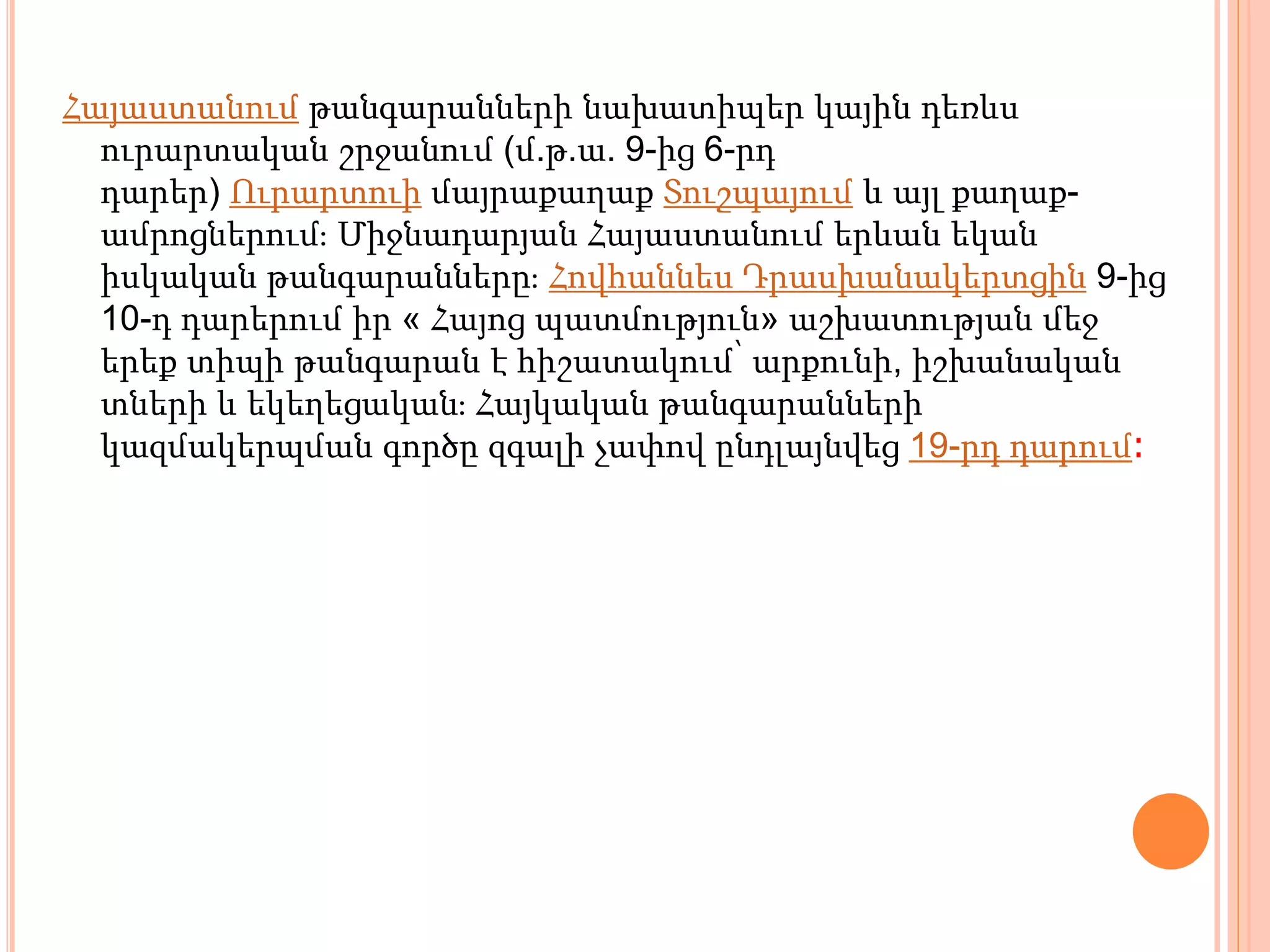 Հայաստանում թանգարանների նախատիպեր կային դեռևս
ուրարտական շրջանում (մ.թ.ա. 9-ից 6-րդ
դարեր) Ուրարտուի մայրաքաղաք Տուշպայում և այլ քաղաք-
ամրոցներում։ Միջնադարյան Հայաստանում երևան եկան
իսկական թանգարանները։ Հովհաննես Դրասխանակերտցին 9-ից
10-դ դարերում իր « Հայոց պատմություն» աշխատության մեջ
երեք տիպի թանգարան է հիշատակում՝ արքունի, իշխանական
տների և եկեղեցական։ Հայկական թանգարանների
կազմակերպման գործը զգալի չափով ընդլայնվեց 19-րդ դարում։
 