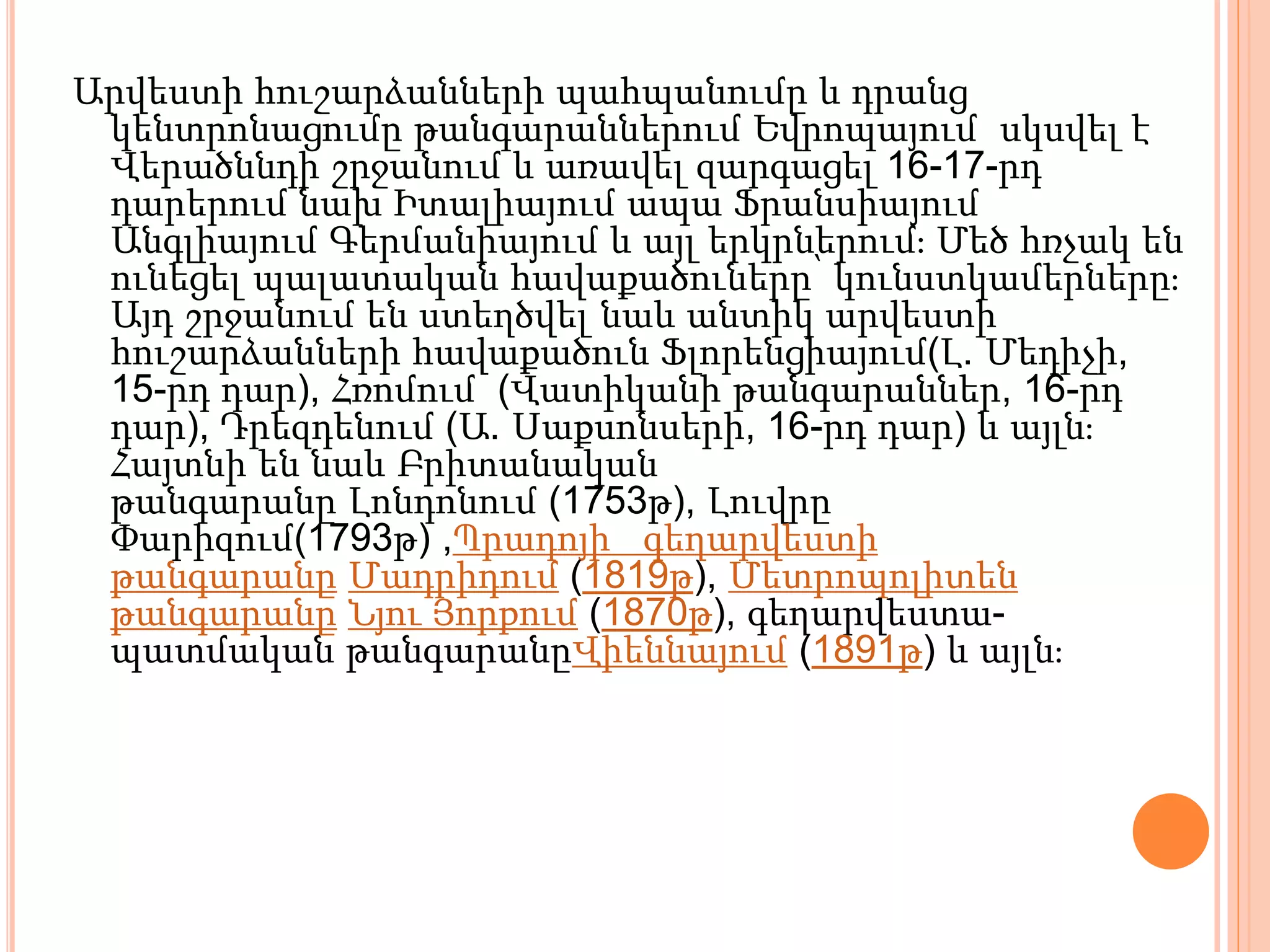 Արվեստի հուշարձանների պահպանումը և դրանց
կենտրոնացումը թանգարաններում Եվրոպայում սկսվել է
Վերածննդի շրջանում և առավել զարգացել 16-17-րդ
դարերում նախ Իտալիայում ապա Ֆրանսիայում
Անգլիայում Գերմանիայում և այլ երկրներում։ Մեծ հռչակ են
ունեցել պալատական հավաքածուները՝ կունստկամերները։
Այդ շրջանում են ստեղծվել նաև անտիկ արվեստի
հուշարձանների հավաքածուն Ֆլորենցիայում(Լ. Մեդիչի,
15-րդ դար), Հռոմում (Վատիկանի թանգարաններ, 16-րդ
դար), Դրեզդենում (Ա. Սաքսոնսերի, 16-րդ դար) և այլն։
Հայտնի են նաև Բրիտանական
թանգարանը Լոնդոնում (1753թ), Լուվրը
Փարիզում(1793թ) ,Պրադոյի գեղարվեստի
թանգարանը Մադրիդում (1819թ), Մետրոպոլիտեն
թանգարանը Նյու Յորքում (1870թ), գեղարվեստա-
պատմական թանգարանըՎիեննայում (1891թ) և այլն։
 