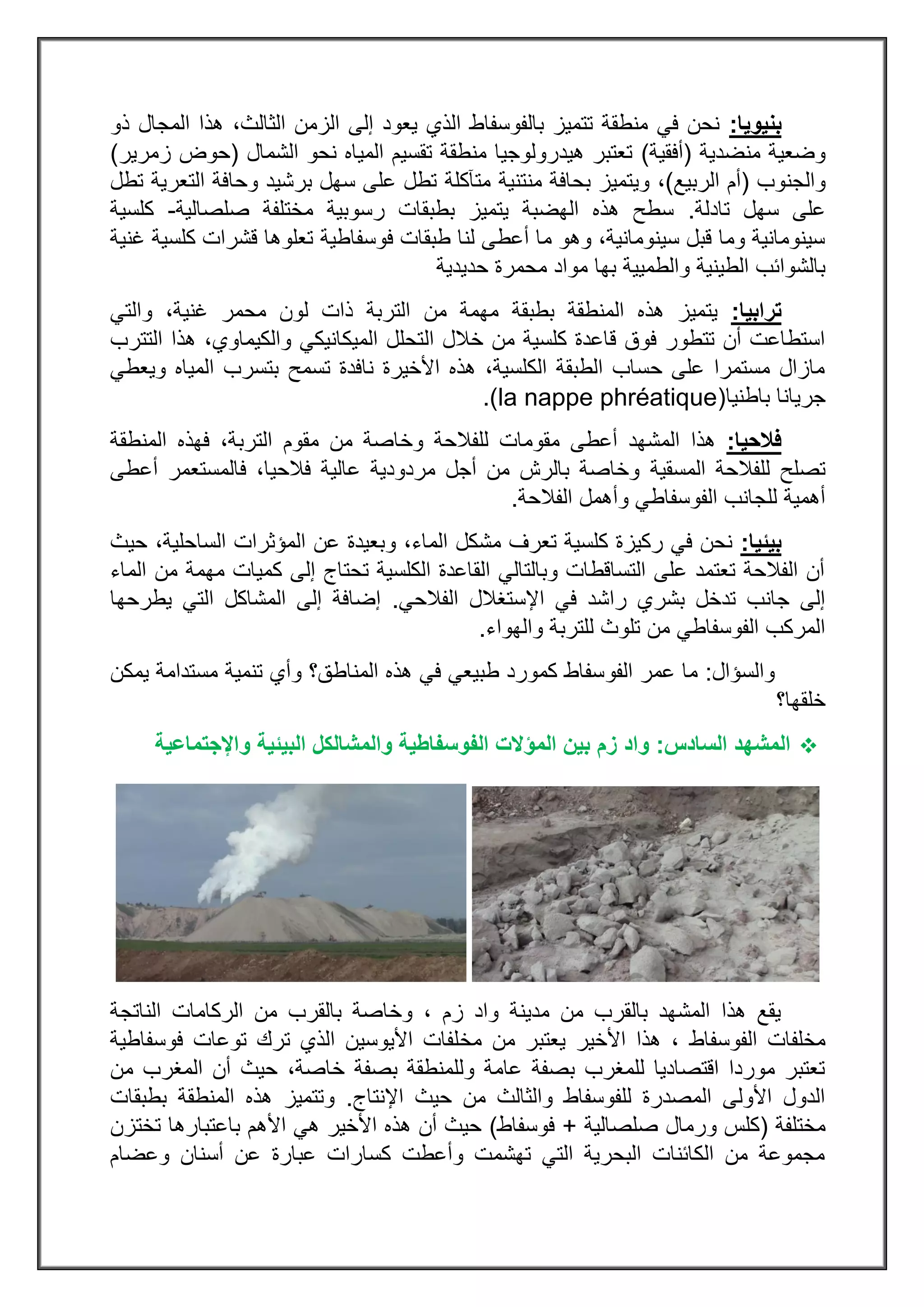 ‫بنيو‬‫يا‬:‫ذو‬ ‫المجال‬ ‫هذا‬ ،‫الثالث‬ ‫الزمن‬ ‫إلى‬ ‫يعود‬ ‫الذي‬ ‫بالفوسفاط‬ ‫تتميز‬ ‫منطقة‬ ‫في‬ ‫نحن‬
‫منضدية‬ ‫وضعية‬(‫أفقية‬)‫الشمال‬ ‫نحو‬ ‫المياه‬ ‫تقسيم‬ ‫منطقة‬ ‫هيدرولوجيا‬ ‫تعتبر‬(‫زمرير‬ ‫حوض‬)
‫والجنوب‬(‫الربيع‬ ‫أم‬)،‫و‬‫ي‬‫منتنية‬ ‫بحافة‬ ‫تميز‬‫متآكلة‬‫تطل‬ ‫التعرية‬ ‫وحافة‬ ‫برشيد‬ ‫سهل‬ ‫على‬ ‫تطل‬
‫تادلة‬ ‫سهل‬ ‫على‬.‫صلصالية‬ ‫مختلفة‬ ‫رسوبية‬ ‫بطبقات‬ ‫يتميز‬ ‫الهضبة‬ ‫هذه‬ ‫سطح‬-‫كلسية‬
‫فوسفاطية‬ ‫طبقات‬ ‫لنا‬ ‫أعطى‬ ‫ما‬ ‫وهو‬ ،‫سينومانية‬ ‫قبل‬ ‫وما‬ ‫سينومانية‬‫غنية‬ ‫كلسية‬ ‫قشرات‬ ‫تعلوها‬
‫محمر‬ ‫مواد‬ ‫بها‬ ‫والطميية‬ ‫الطينية‬ ‫بالشوائب‬‫حديدية‬ ‫ة‬
‫ترابيا‬:‫التربة‬ ‫من‬ ‫مهمة‬ ‫بطبقة‬ ‫المنطقة‬ ‫هذه‬ ‫يتميز‬،‫غنية‬ ‫محمر‬ ‫لون‬ ‫ذات‬‫و‬‫التي‬
‫ال‬ ‫خالل‬ ‫من‬ ‫كلسية‬ ‫قاعدة‬ ‫فوق‬ ‫تتطور‬ ‫أن‬ ‫استطاعت‬‫التترب‬ ‫هذا‬ ،‫والكيماوي‬ ‫الميكانيكي‬ ‫تحلل‬
‫ويعطي‬ ‫المياه‬ ‫بتسرب‬ ‫تسمح‬ ‫نافدة‬ ‫األخيرة‬ ‫هذه‬ ،‫الكلسية‬ ‫الطبقة‬ ‫حساب‬ ‫على‬ ‫مستمرا‬ ‫مازال‬
‫باطنيا‬ ‫جريانا‬(la nappe phréatique).
‫فالحيا‬:‫وخاصة‬ ‫للفالحة‬ ‫مقومات‬ ‫أعطى‬ ‫المشهد‬ ‫هذا‬‫من‬‫مقوم‬‫المنطقة‬ ‫فهذه‬ ،‫التربة‬
‫المسقية‬ ‫للفالحة‬ ‫تصلح‬‫أعطى‬ ‫فالمستعمر‬ ،‫فالحيا‬ ‫عالية‬ ‫مردودية‬ ‫أجل‬ ‫من‬ ‫بالرش‬ ‫وخاصة‬
‫الفالحة‬ ‫وأهمل‬ ‫الفوسفاطي‬ ‫للجانب‬ ‫أهمية‬.
‫بيئيا‬:‫و‬ ،‫الماء‬ ‫مشكل‬ ‫تعرف‬ ‫كلسية‬ ‫ركيزة‬ ‫في‬ ‫نحن‬‫حيث‬ ،‫الساحلية‬ ‫المؤثرات‬ ‫عن‬ ‫بعيدة‬
‫الماء‬ ‫من‬ ‫مهمة‬ ‫كميات‬ ‫إلى‬ ‫تحتاج‬ ‫الكلسية‬ ‫القاعدة‬ ‫وبالتالي‬ ‫التساقطات‬ ‫على‬ ‫تعتمد‬ ‫الفالحة‬ ‫أن‬
‫الفالحي‬ ‫اإلستغالل‬ ‫في‬ ‫راشد‬ ‫بشري‬ ‫تدخل‬ ‫جانب‬ ‫إلى‬.‫يطرحها‬ ‫التي‬ ‫المشاكل‬ ‫إلى‬ ‫إضافة‬
‫والهواء‬ ‫للتربة‬ ‫تلوث‬ ‫من‬ ‫الفوسفاطي‬ ‫المركب‬.
‫والسؤال‬:‫الفو‬ ‫عمر‬ ‫ما‬‫يمكن‬ ‫مستدامة‬ ‫تنمية‬ ‫وأي‬ ‫المناطق؟‬ ‫هذه‬ ‫في‬ ‫طبيعي‬ ‫كمورد‬ ‫سفاط‬
‫خلقها؟‬
‫ال‬‫السادس‬ ‫مشهد‬:‫زم‬ ‫واد‬‫واإلجتماعية‬ ‫البيئية‬ ‫والمشالكل‬ ‫الفوسفاطية‬ ‫المؤالت‬ ‫بين‬
‫الناتجة‬ ‫الركامات‬ ‫من‬ ‫بالقرب‬ ‫وخاصة‬ ، ‫زم‬ ‫واد‬ ‫مدينة‬ ‫من‬ ‫بالقرب‬ ‫المشهد‬ ‫هذا‬ ‫يقع‬
‫الفوسفاط‬ ‫مخلفات‬‫مخ‬ ‫من‬ ‫يعتبر‬ ‫األخير‬ ‫هذا‬ ،‫فوسفاطية‬ ‫توعات‬ ‫ترك‬ ‫الذي‬ ‫األيوسين‬ ‫لفات‬
‫من‬ ‫المغرب‬ ‫أن‬ ‫حيث‬ ،‫خاصة‬ ‫بصفة‬ ‫وللمنطقة‬ ‫عامة‬ ‫بصفة‬ ‫للمغرب‬ ‫اقتصاديا‬ ‫موردا‬ ‫تعتبر‬
‫اإلنتاج‬ ‫حيث‬ ‫من‬ ‫والثالث‬ ‫للفوسفاط‬ ‫المصدرة‬ ‫األولى‬ ‫الدول‬.‫بطبقات‬ ‫المنطقة‬ ‫هذه‬ ‫وتتميز‬
‫مختلفة‬(‫صلصالية‬ ‫ورمال‬ ‫كلس‬+‫فوسفاط‬)‫األهم‬ ‫هي‬ ‫األخير‬ ‫هذه‬ ‫أن‬ ‫حيث‬‫تختزن‬ ‫باعتبارها‬
‫وعضام‬ ‫أسنان‬ ‫عن‬ ‫عبارة‬ ‫كسارات‬ ‫وأعطت‬ ‫تهشمت‬ ‫التي‬ ‫البحرية‬ ‫الكائنات‬ ‫من‬ ‫مجموعة‬
 