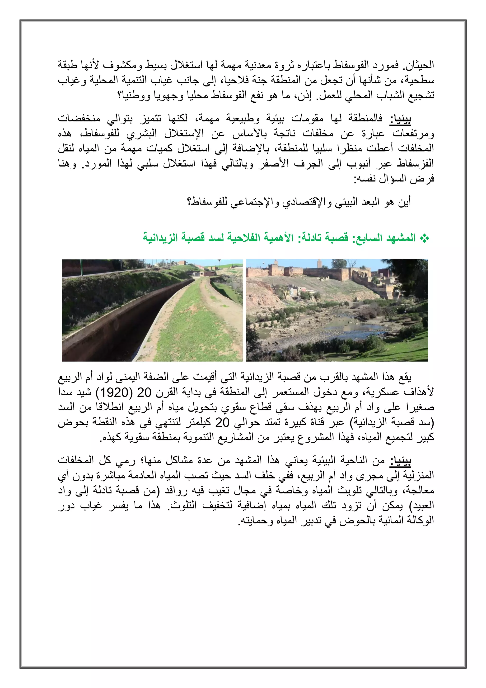 ‫الحيثان‬.‫ف‬‫طبقة‬ ‫ألنها‬ ‫ومكشوف‬ ‫بسيط‬ ‫استغالل‬ ‫لها‬ ‫مهمة‬ ‫معدنية‬ ‫ثروة‬ ‫باعتباره‬ ‫الفوسفاط‬ ‫مورد‬
‫سطحية‬‫المحلية‬ ‫التنمية‬ ‫غياب‬ ‫جانب‬ ‫إلى‬ ،‫فالحيا‬ ‫جنة‬ ‫المنطقة‬ ‫من‬ ‫تجعل‬ ‫أن‬ ‫شأنها‬ ‫من‬ ،‫وغياب‬
‫للعمل‬ ‫المحلي‬ ‫الشباب‬ ‫تشجيع‬.‫ووطنيا؟‬ ‫وجهويا‬ ‫محليا‬ ‫الفوسفاط‬ ‫نفع‬ ‫هو‬ ‫ما‬ ،‫إذن‬
‫بيئيا‬:‫فالمنطقة‬‫لها‬،‫مهمة‬ ‫وطبيعية‬ ‫بيئية‬ ‫مقومات‬‫تت‬ ‫لكنها‬‫منخفضات‬ ‫بتوالي‬ ‫ميز‬
‫هذه‬ ،‫للفوسفاط‬ ‫البشري‬ ‫اإلستغالل‬ ‫عن‬ ‫باألساس‬ ‫ناتجة‬ ‫مخلفات‬ ‫عن‬ ‫عبارة‬ ‫ومرتفعات‬
‫للمنطقة‬ ‫سلبيا‬ ‫منظرا‬ ‫أعطت‬ ‫المخلفات‬‫با‬ ،‫لنقل‬ ‫المياه‬ ‫من‬ ‫مهمة‬ ‫كميات‬ ‫استغالل‬ ‫إلى‬ ‫إلضافة‬
‫المورد‬ ‫لهذا‬ ‫سلبي‬ ‫استغالل‬ ‫فهذا‬ ‫وبالتالي‬ ‫األصفر‬ ‫الجرف‬ ‫إلى‬ ‫أنبوب‬ ‫عبر‬ ‫الفزسفاط‬.‫و‬‫هنا‬
‫نفسه‬ ‫السؤال‬ ‫فرض‬:
‫للفوسفاط؟‬ ‫واإلجتماعي‬ ‫واإلقتصادي‬ ‫البيئي‬ ‫البعد‬ ‫هو‬ ‫أين‬
‫ال‬‫السابع‬ ‫مشهد‬:‫قصبة‬‫تادلة‬:‫الزيدان‬ ‫قصبة‬ ‫لسد‬ ‫الفالحية‬ ‫األهمية‬‫ية‬
‫التي‬ ‫الزيدانية‬ ‫قصبة‬ ‫من‬ ‫بالقرب‬ ‫المشهد‬ ‫هذا‬ ‫يقع‬‫الربيع‬ ‫أم‬ ‫لواد‬ ‫اليمنى‬ ‫الضفة‬ ‫على‬ ‫أقيمت‬
‫عسكرية‬ ‫ألهذاف‬‫دخول‬ ‫ومع‬ ،‫المستعمر‬‫القرن‬ ‫بداية‬ ‫في‬ ‫المنطقة‬ ‫إلى‬83(3283)‫شيد‬‫سد‬‫ا‬
‫صغير‬‫ا‬‫على‬‫واد‬‫الربيع‬ ‫أم‬‫السد‬ ‫من‬ ‫انطالقا‬ ‫الربيع‬ ‫أم‬ ‫مياه‬ ‫بتحويل‬ ‫سقوي‬ ‫قطاع‬ ‫سقي‬ ‫بهذف‬
(‫قص‬ ‫سد‬‫الزيدانية‬ ‫بة‬)‫حوالي‬ ‫تمتد‬ ‫كبيرة‬ ‫قناة‬ ‫عبر‬83‫بحوض‬ ‫النقطة‬ ‫هذه‬ ‫في‬ ‫لتنتهي‬ ‫كيلمتر‬
‫بمنطقة‬ ‫التنموية‬ ‫المشاريع‬ ‫من‬ ‫يعتبر‬ ‫المشروع‬ ‫فهذا‬ ،‫المياه‬ ‫لتجميع‬ ‫كبير‬‫كهذ‬ ‫سقوية‬‫ه‬.
‫بيئيا‬:‫يعاني‬ ‫البيئية‬ ‫الناحية‬ ‫من‬‫منها؛‬ ‫مشاكل‬ ‫عدة‬ ‫من‬ ‫المشهد‬ ‫هذا‬‫المخلفات‬ ‫كل‬ ‫رمي‬
‫أ‬ ‫واد‬ ‫مجرى‬ ‫إلى‬ ‫المنزلية‬‫أي‬ ‫بدون‬ ‫مباشرة‬ ‫العادمة‬ ‫المياه‬ ‫تصب‬ ‫حيث‬ ‫السد‬ ‫خلف‬ ‫ففي‬ ،‫الربيع‬ ‫م‬
‫فيه‬ ‫تغيب‬ ‫مجال‬ ‫في‬ ‫وخاصة‬ ‫المياه‬ ‫تلويث‬ ‫وبالتالي‬ ،‫معالجة‬‫روافد‬(‫واد‬ ‫إلى‬ ‫تادلة‬ ‫قصبة‬ ‫من‬
‫العبيد‬)‫التلوث‬ ‫لتخفيف‬ ‫إضافية‬ ‫بمياه‬ ‫المياه‬ ‫تلك‬ ‫تزود‬ ‫أن‬ ‫يمكن‬.‫دور‬ ‫غياب‬ ‫يفسر‬ ‫ما‬ ‫هذا‬
‫تدبير‬ ‫في‬ ‫بالحوض‬ ‫المائية‬ ‫الوكالة‬‫وحمايته‬ ‫المياه‬.
 