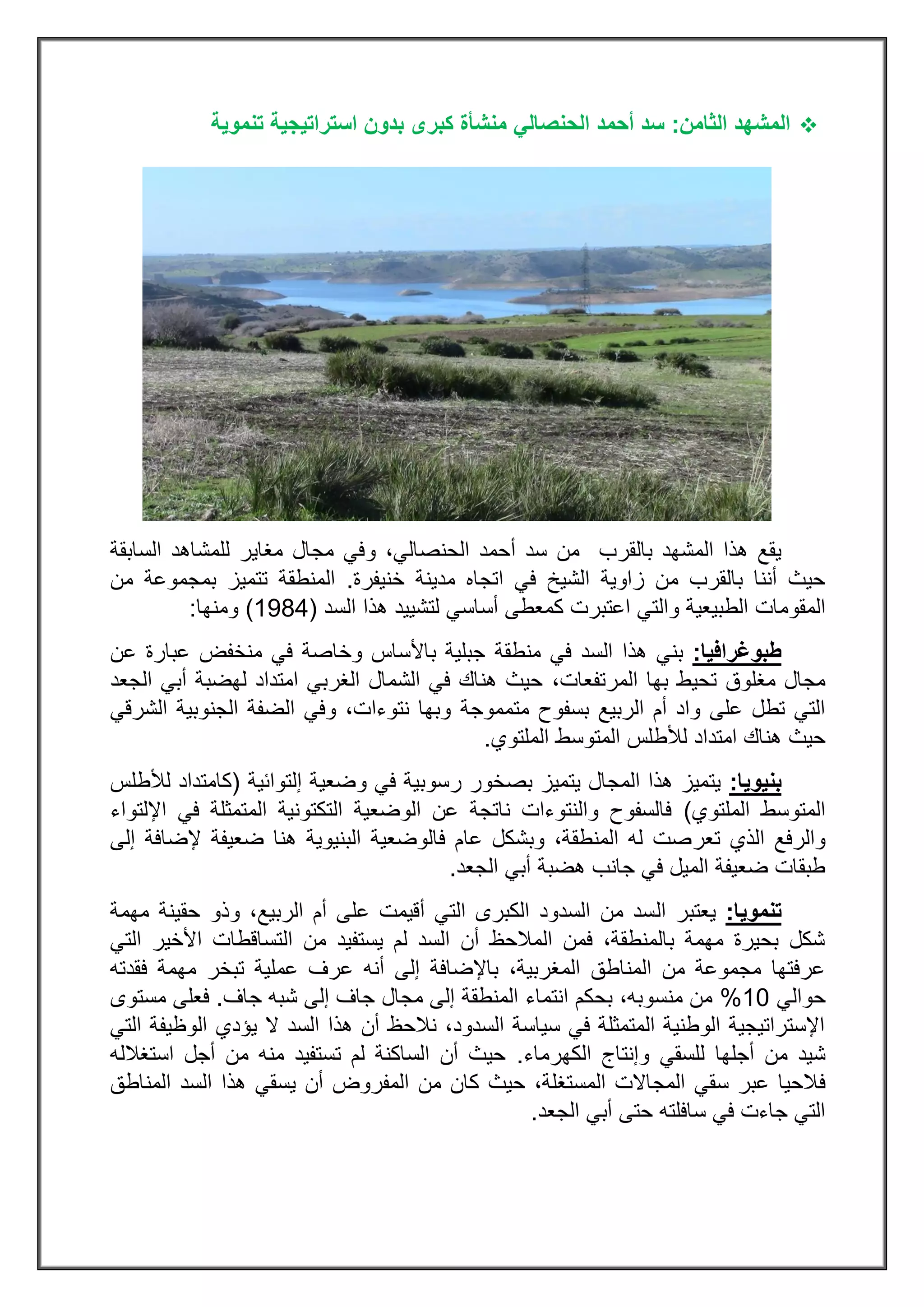 ‫ال‬‫الثامن‬ ‫مشهد‬:‫الحنصالي‬ ‫أحمد‬ ‫سد‬‫تنموية‬ ‫استراتيجية‬ ‫بدون‬ ‫كبرى‬ ‫منشأة‬
‫بالقرب‬ ‫المشهد‬ ‫هذا‬ ‫يقع‬‫من‬‫الحنصالي‬ ‫أحمد‬ ‫سد‬،‫و‬‫السابقة‬ ‫للمشاهد‬ ‫مغاير‬ ‫مجال‬ ‫في‬
‫خنيفرة‬ ‫مدينة‬ ‫اتجاه‬ ‫في‬ ‫الشيخ‬ ‫زاوية‬ ‫من‬ ‫بالقرب‬ ‫أننا‬ ‫حيث‬.‫من‬ ‫بمجموعة‬ ‫تتميز‬ ‫المنطقة‬
‫المقومات‬‫الطبيعية‬‫لتشييد‬ ‫أساسي‬ ‫كمعطى‬ ‫اعتبرت‬ ‫والتي‬‫هذا‬‫السد‬(3222)‫ومنها‬:
‫طبوغرافيا‬:‫منطقة‬ ‫في‬ ‫السد‬ ‫هذا‬ ‫بني‬‫منخفض‬ ‫في‬ ‫وخاصة‬ ‫باألساس‬ ‫جبلية‬‫عن‬ ‫عبارة‬
‫مغلوق‬ ‫مجال‬‫بها‬ ‫تحيط‬‫ال‬‫مرتفعات‬،‫الجعد‬ ‫أبي‬ ‫لهضبة‬ ‫امتداد‬ ‫الغربي‬ ‫الشمال‬ ‫في‬ ‫هناك‬ ‫حيث‬
‫متمموجة‬ ‫بسفوح‬ ‫الربيع‬ ‫أم‬ ‫واد‬ ‫على‬ ‫تطل‬ ‫التي‬‫الشرقي‬ ‫الجنوبية‬ ‫الضفة‬ ‫وفي‬ ،‫نتوءات‬ ‫وبها‬
‫الملتوي‬ ‫المتوسط‬ ‫لألطلس‬ ‫امتداد‬ ‫هناك‬ ‫حيث‬.
‫بنيويا‬:‫إلتوائية‬ ‫وضعية‬ ‫في‬ ‫رسوبية‬ ‫بصخور‬ ‫يتميز‬ ‫المجال‬ ‫هذا‬ ‫يتميز‬(‫لألطلس‬ ‫كامتداد‬
‫الملتوي‬ ‫المتوسط‬)‫اإللتواء‬ ‫في‬ ‫المتمثلة‬ ‫التكتونية‬ ‫الوضعية‬ ‫عن‬ ‫ناتجة‬ ‫والنتوءات‬ ‫فالسفوح‬
‫تعر‬ ‫الذي‬ ‫والرفع‬‫إلى‬ ‫إلضافة‬ ‫ضعيفة‬ ‫هنا‬ ‫البنيوية‬ ‫فالوضعية‬ ‫عام‬ ‫وبشكل‬ ،‫المنطقة‬ ‫له‬ ‫صت‬
‫الجعد‬ ‫أبي‬ ‫هضبة‬ ‫جانب‬ ‫في‬ ‫الميل‬ ‫ضعيفة‬ ‫طبقات‬.
‫تنمويا‬:‫ال‬ ‫يعتبر‬‫مهمة‬ ‫حقينة‬ ‫وذو‬ ،‫الربيع‬ ‫أم‬ ‫على‬ ‫أقيمت‬ ‫التي‬ ‫الكبرى‬ ‫السدود‬ ‫من‬ ‫سد‬
‫األخي‬ ‫التساقطات‬ ‫من‬ ‫يستفيد‬ ‫لم‬ ‫السد‬ ‫أن‬ ‫المالحظ‬ ‫فمن‬ ،‫بالمنطقة‬ ‫مهمة‬ ‫بحيرة‬ ‫شكل‬‫التي‬ ‫ر‬
‫فقدته‬ ‫مهمة‬ ‫تبخر‬ ‫عملية‬ ‫عرف‬ ‫أنه‬ ‫إلى‬ ‫باإلضافة‬ ،‫المغربية‬ ‫المناطق‬ ‫من‬ ‫مجموعة‬ ‫عرفتها‬
‫حوالي‬33%‫جاف‬ ‫شبه‬ ‫إلى‬ ‫جاف‬ ‫مجال‬ ‫إلى‬ ‫المنطقة‬ ‫انتماء‬ ‫بحكم‬ ،‫منسوبه‬ ‫من‬.‫مستوى‬ ‫فعلى‬
‫التي‬ ‫الوظيفة‬ ‫يؤدي‬ ‫ال‬ ‫السد‬ ‫هذا‬ ‫أن‬ ‫نالحظ‬ ،‫السدود‬ ‫سياسة‬ ‫في‬ ‫المتمثلة‬ ‫الوطنية‬ ‫اإلستراتيجية‬
‫من‬ ‫شيد‬‫أجله‬‫ا‬‫الكهرماء‬ ‫وإنتاج‬ ‫للسقي‬.‫استغالله‬ ‫أجل‬ ‫من‬ ‫منه‬ ‫تستفيد‬ ‫لم‬ ‫الساكنة‬ ‫أن‬ ‫حيث‬
‫ف‬‫المناطق‬ ‫السد‬ ‫هذا‬ ‫يسقي‬ ‫أن‬ ‫المفروض‬ ‫من‬ ‫كان‬ ‫حيث‬ ،‫المستغلة‬ ‫المجاالت‬ ‫سقي‬ ‫عبر‬ ‫الحيا‬
‫الجعد‬ ‫أبي‬ ‫حتى‬ ‫سافلته‬ ‫في‬ ‫جاءت‬ ‫التي‬.
 