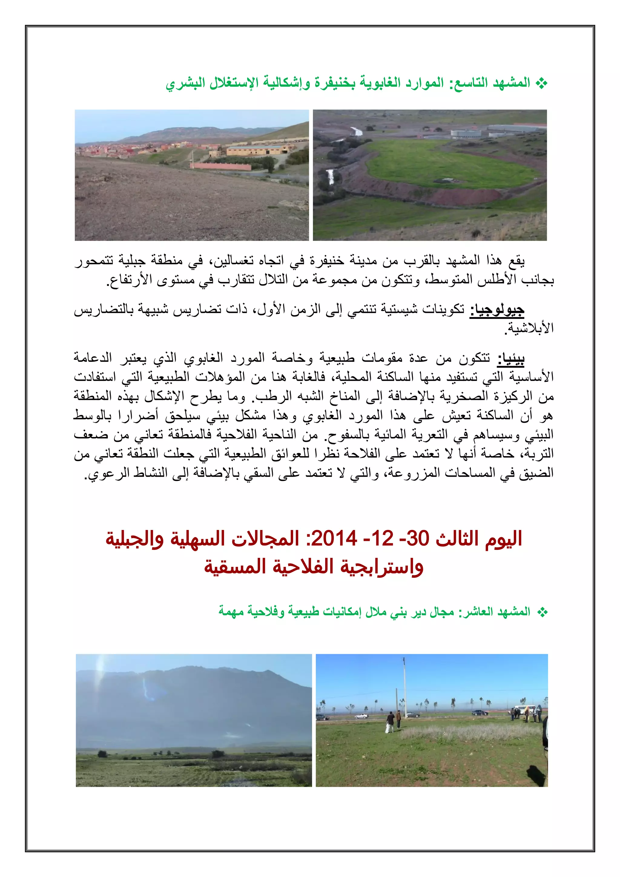 ‫ال‬‫التاسع‬ ‫مشهد‬:‫ب‬ ‫الغابوية‬ ‫الموارد‬‫خنيفرة‬‫البشري‬ ‫اإلستغالل‬ ‫وإشكالية‬
‫المشهد‬ ‫هذا‬ ‫يقع‬‫في‬ ،‫تغسالين‬ ‫اتجاه‬ ‫في‬ ‫خنيفرة‬ ‫مدينة‬ ‫من‬ ‫بالقرب‬‫جبلية‬ ‫منطقة‬‫تتمحور‬
،‫المتوسط‬ ‫األطلس‬ ‫بجانب‬‫و‬‫ا‬ ‫مستوى‬ ‫في‬ ‫تتقارب‬ ‫التالل‬ ‫من‬ ‫مجموعة‬ ‫من‬ ‫تتكون‬‫ألرتفاع‬.
‫جيولوجيا‬:‫بالتضاريس‬ ‫شبيهة‬ ‫تضاريس‬ ‫ذات‬ ،‫األول‬ ‫الزمن‬ ‫إلى‬ ‫تنتمي‬ ‫شيستية‬ ‫تكوينات‬
‫األبالشية‬.
‫بيئيا‬:‫تتكون‬‫الدعامة‬ ‫يعتبر‬ ‫الذي‬ ‫الغابوي‬ ‫المورد‬ ‫وخاصة‬ ‫طبيعية‬ ‫مقومات‬ ‫عدة‬ ‫من‬
‫األساسية‬‫استفادت‬ ‫التي‬ ‫الطبيعية‬ ‫المؤهالت‬ ‫من‬ ‫هنا‬ ‫فالغابة‬ ،‫المحلية‬ ‫الساكنة‬ ‫منها‬ ‫تستفيد‬ ‫التي‬
‫الرطب‬ ‫الشبه‬ ‫المناخ‬ ‫إلى‬ ‫باإلضافة‬ ‫الصخرية‬ ‫الركيزة‬ ‫من‬.‫المنطقة‬ ‫بهذه‬ ‫اإلشكال‬ ‫يطرح‬ ‫وما‬
‫ه‬ ‫على‬ ‫تعيش‬ ‫الساكنة‬ ‫أن‬ ‫هو‬‫بالوسط‬ ‫أضرارا‬ ‫سيلحق‬ ‫بيئي‬ ‫مشكل‬ ‫وهذا‬ ‫الغابوي‬ ‫المورد‬ ‫ذا‬
‫بالسفوح‬ ‫المائية‬ ‫التعرية‬ ‫في‬ ‫وسيساهم‬ ‫البيئي‬.‫فالمنطقة‬ ‫الفالحية‬ ‫الناحية‬ ‫من‬‫ضعف‬ ‫من‬ ‫تعاني‬
،‫التربة‬‫ال‬ ‫أنها‬ ‫خاصة‬‫من‬ ‫تعاني‬ ‫النطقة‬ ‫جعلت‬ ‫التي‬ ‫الطبيعية‬ ‫للعوائق‬ ‫نظرا‬ ‫الفالحة‬ ‫على‬ ‫تعتمد‬
‫المزروعة‬ ‫المساحات‬ ‫في‬ ‫الضيق‬‫وال‬ ،‫الرعوي‬ ‫النشاط‬ ‫إلى‬ ‫باإلضافة‬ ‫السقي‬ ‫على‬ ‫تعتمد‬ ‫ال‬ ‫تي‬.
‫الثالث‬ ‫اليوم‬01-28-8122:‫والجبلية‬ ‫السهلية‬ ‫المجاالت‬
‫المسقية‬ ‫الفالحية‬ ‫واسترابجية‬
‫ال‬‫العاشر‬ ‫مشهد‬:‫دير‬ ‫مجال‬‫مالل‬ ‫بني‬‫مهمة‬ ‫وفالحية‬ ‫طبيعية‬ ‫إمكانيات‬
 